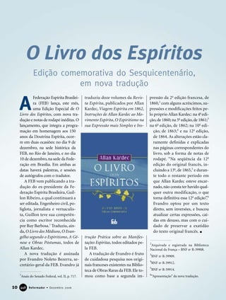 Federação Espírita Brasilei-
ra (FEB) lança, este mês,
uma Edição Especial de O
Livro dos Espíritos, com nova tra-
dução e notas de rodapé inéditas.O
lançamento, que integra a progra-
mação em homenagem aos 150
anos da Doutrina Espírita, ocor-
re em duas ocasiões: no dia 9 de
dezembro, na sede histórica da
FEB, no Rio de Janeiro, e no dia
10 de dezembro,na sede da Fede-
ração em Brasília. Em ambas as
datas haverá palestras, e sessões
de autógrafos com o tradutor.
A FEB vem publicando a tra-
dução do ex-presidente da Fe-
deração Espírita Brasileira, Guil-
lon Ribeiro, a qual continuará a
ser editada. Engenheiro civil, po-
liglota, jornalista e vernaculis-
ta, Guillon teve sua competên-
cia como escritor reconhecida
por Ruy Barbosa.1
Traduziu, ain-
da,O Livro dos Médiuns,O Evan-
gelho segundo o Espiritismo, A Gê-
nese e Obras Póstumas, todos de
Allan Kardec.
A nova tradução é assinada
por Evandro Noleto Bezerra, se-
cretário-geral da FEB. Evandro já
traduziu doze volumes da Revis-
ta Espírita, publicados por Allan
Kardec, Viagem Espírita em 1862,
Instruções de Allan Kardec ao Mo-
vimento Espírita, O Espiritismo na
sua Expressão mais Simples e Ins-
trução Prática sobre as Manifes-
tações Espíritas, todos editados pe-
la FEB.
A tradução de Evandro é fruto
de cuidadosa pesquisa nos origi-
nais franceses existentes na Biblio-
teca de Obras Raras da FEB. Ele to-
mou como base a segunda im-
pressão da 2a
edição francesa, de
1860,2
com alguns acréscimos, su-
pressões e modificações feitos pe-
lo próprio Allan Kardec: na 4a
edi-
ção,de 1860; na 5a
edição,de 1861;3
na 6a
edição, de 1862; na 10a
edi-
ção, de 1863;4
e na 12a
edição,
de 1864. As alterações estão cla-
ramente definidas e explicadas
nas páginas correspondentes do
livro, sob a forma de notas de
rodapé. “Na seqüência da 12a
edição do original francês, in-
cluindo a 13a
, de 1865,5
e duran-
te todo o restante período em
que Allan Kardec esteve encar-
nado,não consta ter havido qual-
quer outra modificação, o que
torna definitiva essa 12a
edição”.6
Evandro optou por um texto
direto, sem inversões, e buscou
atualizar certas expressões, caí-
das em desuso, mas com o cui-
dado de preservar a exatidão
do texto original francês.
A
O Livro dos Espíritos
Edição comemorativa do Sesquicentenário,
em nova tradução
1
Anais do Senado Federal, vol. II, p. 717.
2
Arquivada e registrada na Biblioteca
Nacional da França – BNF no
R-39908.
3
BNF no
R-39909.
4
BNF no
R-39912.
5
BNF no
R-39914.
6
“Apresentação” da nova tradução.
10 Reformador • Dezembro 2006444488
 