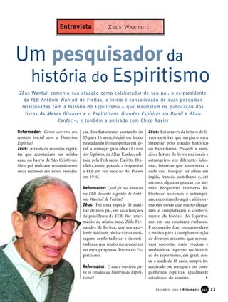Reformador: Como ocorreu seu
contato inicial com a Doutrina
Espírita?
Zêus: Através de reuniões espíri-
tas que aconteciam em minha
casa, no bairro de São Cristóvão.
Meu pai realizava semanalmente
essas reuniões em nossa residên-
cia. Imediatamente, contando de
15 para 16 anos, iniciei-me lendo
e estudando livros espíritas em ge-
ral, a começar pela obra O Livro
dos Espíritos, de Allan Kardec, edi-
tada pela Federação Espírita Bra-
sileira, tendo passado a freqüentar
a FEB em sua Sede na Av. Passos
em 1940.
Reformador: Qual foi sua atuação
na FEB durante a gestão de Antô-
nio Wantuil de Freitas?
Zêus: Fui uma espécie de auxi-
liar de meu pai, em suas funções
de presidente da FEB. Por inter-
médio de minha mãe, Zilfa Fer-
nandes de Freitas, que era exce-
lente médium, obtive várias men-
sagens confortadoras e incenti-
vadoras, que muito me ajudaram
no meu progresso dentro do Es-
piritismo.
Reformador: O que o motivou pa-
ra os estudos da história do Espiri-
tismo?
Zêus: Foi através da leitura de li-
vros espíritas que surgiu o meu
interesse pelo estudo histórico
do Espiritismo. Procedi a aten-
ciosa leitura de livros nacionais e
estrangeiros em diferentes idio-
mas, interesse que aumentava a
cada ano. Busquei ler obras em
inglês, francês, castelhano e, até
mesmo, algumas poucas em ale-
mão. Freqüentei inúmeras bi-
bliotecas nacionais e estrangei-
ras, encontrando aqui e ali infor-
mações novas que muito alarga-
ram e completaram o conheci-
mento da história do Espiritis-
mo, em sua constante evolução.
É necessário dizer o quanto devo
a muitos para a complementação
de diversos assuntos que espera-
vam respostas mais precisas e
verdadeiras. Ingressei no históri-
co do Espiritismo, em geral, des-
de a idade de 18 anos, sempre in-
centivado por meu pai e por com-
panheiros espíritas, igualmente
estudiosos do assunto.
Um pesquisador da
história do Espiritismo
11Dezembro 2006 • Reformador 444499
Zêus Wantuil comenta sua atuação como colaborador de seu pai, o ex-presidente
da FEB Antônio Wantuil de Freitas; o início e consolidação de suas pesquisas
relacionadas com a história do Espiritismo – que resultaram na publicação dos
livros As Mesas Girantes e o Espiritismo, Grandes Espíritas do Brasil e Allan
Kardec –, e também a amizade com Chico Xavier
ZÊUS WANTUILEntrevista
 