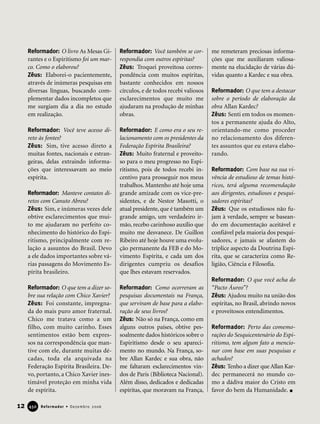 Reformador: O livro As Mesas Gi-
rantes e o Espiritismo foi um mar-
co. Como o elaborou?
Zêus: Elaborei-o pacientemente,
através de inúmeras pesquisas em
diversas línguas, buscando com-
plementar dados incompletos que
me surgiam dia a dia no estudo
em realização.
Reformador: Você teve acesso di-
reto às fontes?
Zêus: Sim, tive acesso direto a
muitas fontes, nacionais e estran-
geiras, delas extraindo informa-
ções que interessavam ao meio
espírita.
Reformador: Manteve contatos di-
retos com Canuto Abreu?
Zêus: Sim, e inúmeras vezes dele
obtive esclarecimentos que mui-
to me ajudaram no perfeito co-
nhecimento do histórico do Espi-
ritismo, principalmente com re-
lação a assuntos do Brasil. Devo
a ele dados importantes sobre vá-
rias passagens do Movimento Es-
pírita brasileiro.
Reformador: O que tem a dizer so-
bre sua relação com Chico Xavier?
Zêus: Foi constante, impregna-
da do mais puro amor fraternal.
Chico me tratava como a um
filho, com muito carinho. Esses
sentimentos estão bem expres-
sos na correspondência que man-
tive com ele, durante muitas dé-
cadas, toda ela arquivada na
Federação Espírita Brasileira. De-
vo, portanto, a Chico Xavier ines-
timável proteção em minha vida
de espírita.
Reformador: Você também se cor-
respondia com outros espíritas?
Zêus: Troquei proveitosa corres-
pondência com muitos espíritas,
bastante conhecidos em nossos
círculos, e de todos recebi valiosos
esclarecimentos que muito me
ajudaram na produção de minhas
obras.
Reformador: E como era o seu re-
lacionamento com os presidentes da
Federação Espírita Brasileira?
Zêus: Muito fraternal e proveito-
so para o meu progresso no Espi-
ritismo, pois de todos recebi in-
centivo para prosseguir nos meus
trabalhos. Mantenho até hoje uma
grande amizade com os vice-pre-
sidentes, e de Nestor Masotti, o
atual presidente, que é também um
grande amigo, um verdadeiro ir-
mão, recebo carinhoso auxílio que
muito me desvanece. De Guillon
Ribeiro até hoje houve uma evolu-
ção permanente da FEB e do Mo-
vimento Espírita, e cada um dos
dirigentes cumpriu os desafios
que lhes estavam reservados.
Reformador: Como ocorreram as
pesquisas documentais na França,
que serviram de base para a elabo-
ração de seus livros?
Zêus: Não só na França, como em
alguns outros países, obtive pes-
soalmente dados históricos sobre o
Espiritismo desde o seu apareci-
mento no mundo. Na França, so-
bre Allan Kardec e sua obra, não
me faltaram esclarecimentos vin-
dos de Paris (Biblioteca Nacional).
Além disso, dedicados e dedicadas
espíritas, que moravam na França,
me remeteram preciosas informa-
ções que me auxiliaram valiosa-
mente na elucidação de várias dú-
vidas quanto a Kardec e sua obra.
Reformador: O que tem a destacar
sobre o período de elaboração da
obra Allan Kardec?
Zêus: Senti em todos os momen-
tos a permanente ajuda do Alto,
orientando-me como proceder
no relacionamento dos diferen-
tes assuntos que eu estava elabo-
rando.
Reformador: Com base na sua vi-
vência de estudioso de temas histó-
ricos, terá alguma recomendação
aos dirigentes, estudiosos e pesqui-
sadores espíritas?
Zêus: Que os estudiosos não fu-
jam à verdade, sempre se basean-
do em documentação aceitável e
confiável pela maioria dos pesqui-
sadores, e jamais se afastem do
tríplice aspecto da Doutrina Espí-
rita, que se caracteriza como Re-
ligião, Ciência e Filosofia.
Reformador: O que você acha do
“Pacto Áureo”?
Zêus: Ajudou muito na união dos
espíritas, no Brasil, abrindo novos
e proveitosos entendimentos.
Reformador: Perto das comemo-
rações do Sesquicentenário do Espi-
ritismo, tem algum fato a mencio-
nar com base em suas pesquisas e
achados?
Zêus: Tenho a dizer que Allan Kar-
dec permanecerá no mundo co-
mo a dádiva maior do Cristo em
favor do bem da Humanidade.
12 Reformador • Dezembro 2006445500
 