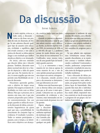 o meio espírita, evita-se, a
todo custo, a discussão –
como se ela fosse um pro-
duto do mal, de dissensão, de bri-
ga. Se não sabemos discutir qual-
quer tipo de assunto com educa-
ção, civilidade e equilíbrio, algo
está errado conosco, e não com a
prática de discutir as idéias para se
chegar a um resultado que melhor
atenda ao objetivo a ser alcançado.
De início, cabe-nos entender
que discutir idéias não é discutir
pessoas. Também, discussão num
plano racional não deve ter a fun-
ção de depreciar a idéia de quem
quer que seja. Na maioria das ve-
zes, é o nosso orgulho que não nos
permite uma flexibilidade em ter-
mos de discussão.
Discutimos querendo ganhar,
com o objetivo de impor nossa
opinião. Daí surgem as maiores di-
ficuldades no trato com as idéias
alheias. Não que o processo, em si
mesmo, seja mau, nós é que não
estamos preparados para utilizá-
-lo convenientemente. Em um
grupo, quando se utiliza do recur-
so da discussão de idéias, sem pre-
tensões hegemônicas de quem
quer que seja, a possibilidade de
crescimento do conjunto logo se
evidencia. O resultado é positivo.
Todos se sentem participantes e
passam, com o tempo, a se identi-
ficar com o objetivo a ser alcança-
do, condição básica para um bom
resultado.
Quando as pessoas se desenten-
dem numa discussão, é sinal de que
não sabem conviver com a diferen-
ça. Kardec, na Revista Espírita (Edi-
ção FEB), de novembro de 1858, às
p. 444-445, diz que “[...] podemos
pensar de modo diverso sem, por
isso, deixar de nos estimarmos”. E o
Codificador, nesse mesmo texto,
nos dá uma grande lição de humil-
dade quando assevera:
“[...] e, se externamos a nossa
maneira de ver, trata-se apenas da
nossa maneira de ver, e não de
uma opinião pessoal que pretenda-
mos impor aos outros; entregamo-
-la à discussão, estando prontos
para a ela renunciar se demonstra-
rem que laboramos em erro”.
Muitas vezes não buscamos apre-
ciar as diversas idéias com isenção,
para que se dê curso à mais apro-
priada. Colocamo-nos na postura
personalista de evidenciar a nós
mesmos, mais interessados em im-
por nosso modo de pensar: eis o nó
da questão.
Alguns alegam
que a discussão
traz dificuldades ao
ambiente espiritual
da instituição espí-
rita. Contudo, cala-
do e contrariado,
qualquer um pode
comprometer o ambiente de uma
reunião. No entanto, com a liberda-
de de expor sua idéia, sua contrarie-
dade, o grupo tem possibilidades de
se ajustar à sua própria realidade e,
assim, esclarecer, orientar e encon-
trar caminhos de progresso para o
todo.
De que adianta não expressar-
mos verbalmente nossas idéias,
quando discordantes, se as mante-
mos conosco e também influen-
ciando o ambiente? Contrariados e
mudos, poderemos comprometer
seriamente o resultado de uma reu-
nião, tanto de divulgação quanto de
trabalho mediúnico.
Com a discussão de idéias, po-
de-se construir relacionamentos
mais transparentes, mais sadios e,
assim, um grupo forte pelos verda-
deiros laços da fraternidade. Mas,
quando fala mais alto o individua-
lismo, o personalismo, realmente
fica muito difícil, impossível mes-
mo, construir-se vias de acesso para
o progresso de um grupo e da ver-
dadeira fraternidade.
Da discussão
N
JAYME LOBATO
 