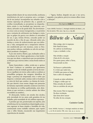 despercebido diante de tua misericórdia, nenhuma
interferência do mal se perpetua sem a corrigen-
da de tua justiça! Acompanhas teu rebanho com a
mesma esperança do primeiro dia, e, quando as
ovelhas tresmalhadas se precipitam no despenha-
deiro, ainda é a tua bondade que intervém, cari-
nhosa, salvando-as da queda fatal. Teu devotamen-
to cresce com as nossas transgressões, e se permites
que a ventania do sofrimento nos fustigue o rosto,
que os golpes da guerra nos abalem as entranhas
do ser, é que, Artista Divino, concedes poder ao
martelo da dor, a fim de que, vibrando sobre nós,
desfaça a crosta de endurecimento que nos defor-
ma a vida, entregando-nos a temporário infortú-
nio estabelecido por nós mesmos, como se fôra-
mos pedras valiosas, confiadas ao zelo de um lapi-
dário prudente e benigno!...
É por este motivo, Mestre, que, inclinados sobre a
recordação de teu Natal, agradecemos a luta benfei-
tora que nos deste, a experiência que nos permitiste,
as bênçãos que renovas sobre a nossa fronte todos os
dias!
Pastor benevolente e sábio, revela-nos o aprisco
do bem! Conheces os caminhos que ignoramos;
acendes a tocha da verdade quando as trevas da men-
tira se espalham em torno; sabes onde se ocultam as
armadilhas perigosas das margens; identificas de
longe a presença da tempestade; tens o verbo que
desperta o estímulo sadio; ensinas onde se localizam
os raios do farol que conduz e as chamas do incên-
dio que destrói; curas nossas chagas sem panaceias
de fantasia; repreendes amando; esclareces sem ferir;
não desprezas as ovelhas quebrantadas, nem aban-
donas as que ouviram o convite sedutor dos lobos
escondidos na sombra!...
Sê abençoado, Senhor, nos séculos dos séculos,
pela eternidade de teu amor, pela grandeza de teu
trabalho, pela serenidade de tua sublime esperança.
E permite que nós, prosternados em espírito, ante
a lembrança de tua manjedoura desprotegida, possa-
mos regressar às bases simples e humildes da vida,
continuando nosso trabalho redentor, após repetir
com o velho Simeão, encanecido nas inquietantes
experiências do mundo:
– “Agora, Senhor, despede em paz o teu servo,
segundo a tua palavra, pois já os nossos olhos viram
a salvação”.
Fonte: XAVIER, Francisco C. Antologia mediúnica do Natal. 5. ed.
Rio de Janeiro: FEB, 2002. Cap. 67, p. 184-188.
15Dezembro 2006 • Reformador 445533
Pelo Espírito Irmão X
Fonte: XAVIER, Francisco C. Antologia mediúnica do Natal.
5. ed. Rio de Janeiro: FEB, 2002. Cap. 40, p. 114-115.
Meu amigo, não te esqueças,
Pelo Natal de Jesus,
De cultivar na lembrança
A paz, a verdade e a luz.
Não olvides a oração
Cheia de fé e de amor,
Por quem passa, sobre a Terra,
Encarcerado na dor.
Vai buscar o pobrezinho
E o triste que nada tem...
O infeliz que passa ao longe
Sem o afeto de ninguém.
Consola as mães sofredoras
E alegra o órfão que vai
Pelas estradas do mundo
Sem os carinhos de um pai.
Mas escuta: Não te esqueças,
Na doce revelação,
Que Jesus deve nascer
No altar do teu coração.
Casimiro Cunha
Bilhete de Natal
 