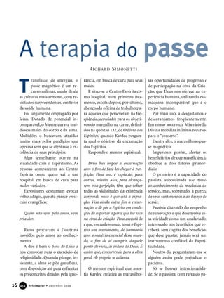 16 Reformador • Dezembro 2006445544
ransfusão de energias, o
passe magnético é um re-
curso milenar, usado desde
as culturas mais remotas, com re-
sultados surpreendentes, em favor
da saúde humana.
Foi largamente empregado por
Jesus. Dotado de potencial in-
comparável, o Mestre curava insi-
diosos males do corpo e da alma.
Multidões o buscavam, atraídas
muito mais pelos prodígios que
operava sem que se atentasse à ex-
celência de seus princípios.
Algo semelhante ocorre na
atualidade com o Espiritismo. As
pessoas comparecem ao Centro
Espírita como quem vai a um
hospital, em busca de cura para
males variados.
Expositores costumam evocar
velho adágio, que até parece versí-
culo evangélico:
Quem não vem pelo amor, vem
pela dor.
Raros procuram a Doutrina
movidos pelo amor ao conheci-
mento.
A dor é bem o Sino de Deus a
nos convocar para o exercício de
religiosidade. Quando plange, in-
sistente, a alma se põe genuflexa,
com disposição até para enfrentar
os preconceitos ditados pela igno-
rância, em busca de cura para seus
males.
E situa-se o Centro Espírita co-
mo hospital, num primeiro mo-
mento, escola depois; por último,
abençoada oficina de trabalho pa-
ra aqueles que perseveram na fre-
qüência, acordados para os objeti-
vos do mergulho na carne, defini-
dos na questão 132, de O Livro dos
Espíritos, quando Kardec pergun-
ta qual o objetivo da encarnação
dos Espíritos.
Responde o mentor espiritual:
Deus lhes impõe a encarnação
com o fim de fazê-los chegar à per-
feição. Para uns, é expiação; para
outros, missão. Mas, para alcança-
rem essa perfeição, têm que sofrer
todas as vicissitudes da existência
corporal: nisso é que está a expia-
ção. Visa ainda outro fim a encar-
nação: o de pôr o Espírito em condi-
ções de suportar a parte que lhe toca
na obra da criação. Para executá-la
é que, em cada mundo, toma o Espí-
rito um instrumento, de harmonia
com a matéria essencial desse mun-
do, a fim de aí cumprir, daquele
ponto de vista, as ordens de Deus. É
assim que, concorrendo para a obra
geral, ele próprio se adianta.
O mentor espiritual que assis-
tia Kardec enfatiza as maravilho-
sas oportunidades de progresso e
de participação na obra da Cria-
ção, que Deus nos oferece na ex-
periência humana, utilizando essa
máquina incomparável que é o
corpo humano.
Por mau uso, a desgastamos e
desarranjamos freqüentemente.
Em nosso socorro, a Misericórdia
Divina mobiliza infinitos recursos
para o “conserto”.
Dentre eles, o maravilhoso pas-
se magnético.
Imperioso, porém, alertar os
beneficiários de que sua eficiência
obedece a dois fatores primor-
diais:
O primeiro é a capacidade do
passista, subordinada não tanto
ao conhecimento da mecânica do
serviço, mas, sobretudo, à pureza
de seus sentimentos e ao desejo de
servir.
Passista distraído do empenho
de renovação e que desenvolve es-
sa atividade como um assalariado,
interessado nos benefícios que re-
ceberá, sem cogitar dos benefícios
que deve prestar, jamais será um
instrumento confiável da Espiri-
tualidade.
Noutro dia perguntaram-me se
alguém assim pode prejudicar o
paciente.
Só se houver intencionalida-
de. Se o passista, com raiva do pa-
A terapia do passe
T
RICHARD SIMONETTI
 