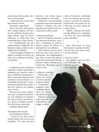 ciente, impuser-lhe as mãos a afir-
mar, em pensamento:
– Quero que você se dane! Que
fique doente e morra!
Assustador, amigo leitor?
Não se preocupe. Seria apenas
uma vibração negativa, do mes-
mo teor deletério de quem grita,
xinga, ofende, capaz de causar
embaraços ao objeto dela, mas
considerado aqui o fator sintonia.
Se o “bombardeado” tem um
comportamento equilibrado, ha-
bituado à oração, a cultivar a sere-
nidade, não será afetado.
E esteja sossegado. Ninguém se
dispõe a participar do serviço do
passe com a intenção de prejudi-
car desafetos.
Considerando que a assistência
espiritual é sempre monitorada e
sustentada por mentores espiri-
tuais, as deficiências humanas po-
dem ser superadas, desde que seja
cumprida a outra condição: a re-
ceptividade do paciente. O apro-
veitamento depende de seu empe-
nho por colocar-se em sintonia
com o serviço.
Para que isso ocorra, é impor-
tante que nas palestras doutriná-
rias seja explicado aos interessa-
dos o que é o passe, como funcio-
na e quais as condições necessá-
rias a fim de que surta efeito.
Cuidados indispensáveis:
Disciplina das emoções.
No atendimento fraterno:
– Preciso de um passe. Estou
muito irritado, com os nervos em
frangalhos. Tive uma discussão
homérica com minha esposa.
Quase chegamos a vias de fato.
Dificilmente será beneficiado,
porquanto espera pelo passe para
eliminar a irritação, sem com-
preender que é preciso evitar a ir-
ritação para receber o passe.
Atenção às palestras.
Fala-se de Espíritos obsessores
que procuram neutralizar com o
sono a assimilação de esclareci-
mentos capazes de subtrair os
participantes à sua influência.
Pode acontecer, mas na maior
parte das vezes o que ocorre é o
desinteresse. São freqüentadores
que vêem o recinto das palestras
como uma sala de espera de aten-
dimento médico, situando-se em
modorrento alheamento, que fa-
vorece o sono.
Silêncio e contrição.
Favorecendo a efi-
ciência do serviço,
os centros espíritas
tendem a realizar
o atendimento
magnético após
o trabalho doutri-
nário, nas chama-
das câmaras de passe.
Enquanto espera, há
quem aproveite para
confraternizar com
amigos e conhe-
cidos ali presentes, abordando,
não raro, assuntos que não inte-
ressam à economia do ambiente,
favorecendo uma quebra de sin-
tonia que vai tornar menos efi-
ciente o passe.
Melhor o silêncio, com leitura
de algo edificante ou a meditação
em torno dos temas abordados
pelos expositores.
Duas observações de Jesus,
endereçadas às pessoas beneficia-
das por suas curas, devem mere-
cer nossa atenção.
Tua fé te salvou!
Os cuidados a que nos referi-
mos favorecem a sin-
tonia do paciente
com o passista,
17Dezembro 2006 • Reformador 445555
 
