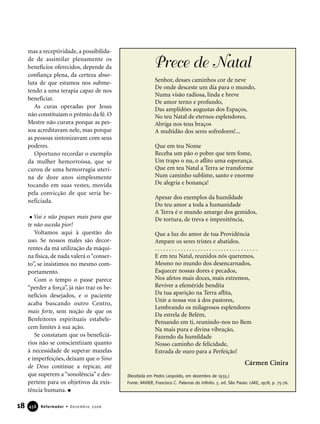 mas a receptividade, a possibilida-
de de assimilar plenamente os
benefícios oferecidos, depende da
confiança plena, da certeza abso-
luta de que estamos nos subme-
tendo a uma terapia capaz de nos
beneficiar.
As curas operadas por Jesus
não constituíam o prêmio da fé. O
Mestre não curava porque as pes-
soa acreditavam nele, mas porque
as pessoas sintonizavam com seus
poderes.
Oportuno recordar o exemplo
da mulher hemorroíssa, que se
curou de uma hemorragia uteri-
na de doze anos simplesmente
tocando em suas vestes, movida
pela convicção de que seria be-
neficiada.
Vai e não peques mais para que
te não suceda pior!
Voltamos aqui à questão do
uso. Se nossos males são decor-
rentes da má utilização da máqui-
na física, de nada valerá o“conser-
to”, se insistimos no mesmo com-
portamento.
Com o tempo o passe parece
“perder a força”, já não traz os be-
nefícios desejados, e o paciente
acaba buscando outro Centro,
mais forte, sem noção de que os
Benfeitores espirituais estabele-
cem limites à sua ação.
Se constatam que os beneficiá-
rios não se conscientizam quanto
à necessidade de superar mazelas
e imperfeições, deixam que o Sino
de Deus continue a repicar, até
que superem a “sonolência” e des-
pertem para os objetivos da exis-
tência humana.
18 Reformador • Dezembro 2006445566
Prece de Natal
Senhor, desses caminhos cor de neve
De onde desceste um dia para o mundo,
Numa visão radiosa, linda e breve
De amor terno e profundo,
Das amplidões augustas dos Espaços,
No teu Natal de eternos esplendores,
Abriga nos teus braços
A multidão dos seres sofredores!...
Que em teu Nome
Receba um pão o pobre que tem fome,
Um trapo o nu, o aflito uma esperança.
Que em teu Natal a Terra se transforme
Num caminho sublime, santo e enorme
De alegria e bonança!
Apesar dos exemplos da humildade
Do teu amor a toda a humanidade
A Terra é o mundo amargo dos gemidos,
De tortura, de treva e impenitência,
Que a luz do amor de tua Providência
Ampare os seres tristes e abatidos.
. . . . . . . . . . . . . . . . . . . . . . . . . . . . . . . . . . . .
E em teu Natal, reunidos nós queremos,
Mesmo no mundo dos desencarnados,
Esquecer nossas dores e pecados,
Nos afetos mais doces, mais extremos,
Reviver a efeméride bendita
Da tua aparição na Terra aflita,
Unir a nossa voz à dos pastores,
Lembrando os milagrosos esplendores
Da estrela de Belém,
Pensando em ti, reunindo-nos no Bem
Na mais pura e divina vibração,
Fazendo da humildade
Nosso caminho de felicidade,
Estrada de ouro para a Perfeição!
(Recebida em Pedro Leopoldo, em dezembro de 1935.)
Fonte: XAVIER, Francisco C. Palavras do infinito. 5. ed. São Paulo: LAKE, 1978, p. 75-76.
Cármen Cinira
 