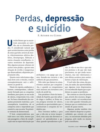 19Dezembro 2006 • Reformador 445577
m dos fatores que se encon-
tram associados ao suicí-
dio, são as chamadas per-
das. É considerado natural que
após acontecimentos como perdas
de entes queridos através da mor-
te, relacionamentos afetivos des-
feitos, desempregos, falências e
outras situações semelhantes, vi-
vamos momentos de depressão.
Mas algumas pessoas relutam em
aceitar estas perdas, e geram uma
situação de revolta e insegurança
que desencadeiam a depressão pro-
priamente dita.
Quanto mais valorizamos algo,
mais forte será o vínculo, e maior
conseqüentemente será o sofri-
mento ao perdê-lo.
Diante do exposto, analisemos o
homem contemporâneo, cultural-
mente formado para as conquistas
imediatas, para quem, na sua escala
de valores, o importante é ter, e não
ser. Na busca desenfreada das con-
quistas puramente materiais, e, por
conseqüência, transitórias, ele se
comporta como o imprudente que
constrói a casa na areia. Na primei-
ra ventania ela desmoronará.
É bom compreendermos que
tudo tem o seu valor, mesmo que
seja passageiro; o fator de compli-
cação está na supervalorização que
atribuímos e no apego que cria-
mos, fazendo-nos escravos e não
senhores do que possuímos.
Pelo valor que damos às coisas,
vivemos ansiosos por conquistá-
-las, e quando as conquistamos
mais ansiosos nos tornamos com
medo de perdê-las.
Este paradoxo é fruto da imatu-
ridade do Espírito, que não saben-
do eleger o melhor, se firma nu-
ma perigosa inversão de valores,
perdendo as oportunidades que o
conduziriam à conquista da ver-
dadeira paz.
Para vivermos melhor, e para
que a vida não se torne insupor-
tável, uma coisa não devemos es-
quecer: só aprenderemos a ga-
nhar, quando aprendermos a per-
der. A vida só nos tira o que não
nos pertence e de que não mais
precisamos, ou que ainda neces-
sitamos, mas não valorizamos; e
esta última acontece para assimi-
larmos a lição da valorização.
O real valor das coisas, das pes-
soas, da saúde, das oportunidades,
que algumas vezes desprezamos,
só é reconhecido depois que as per-
demos ou quase as perdemos.
São comuns os casos de pessoas
que, através dos excessos, desgas-
taram a saúde e só reconheceram
o seu valor quando vitimadas por
doenças que as conduziram a um
estado de quase-morte.
Algumas perdas também têm
como objetivo despertar as poten-
cialidades que existem em cada
um, e se encontram abafadas pela
preguiça, pelo medo ou mesmo
pelo comodismo.
U
Perdas, depressão
e suicídioF. ALTAMIR DA CUNHA
 