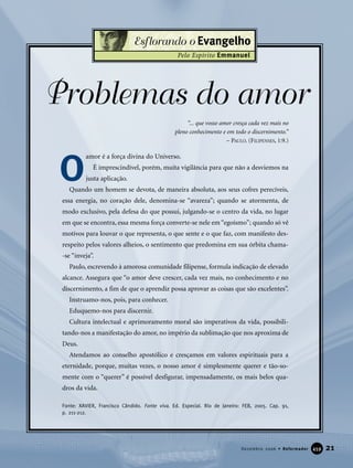 “... que vosso amor cresça cada vez mais no
pleno conhecimento e em todo o discernimento.”
– PAULO. (FILIPENSES, 1:9.)
Problemas do amor
amor é a força divina do Universo.
É imprescindível, porém, muita vigilância para que não a desviemos na
justa aplicação.
Quando um homem se devota, de maneira absoluta, aos seus cofres perecíveis,
essa energia, no coração dele, denomina-se “avareza”; quando se atormenta, de
modo exclusivo, pela defesa do que possui, julgando-se o centro da vida, no lugar
em que se encontra, essa mesma força converte-se nele em “egoísmo”; quando só vê
motivos para louvar o que representa, o que sente e o que faz, com manifesto des-
respeito pelos valores alheios, o sentimento que predomina em sua órbita chama-
-se “inveja”.
Paulo, escrevendo à amorosa comunidade filipense, formula indicação de elevado
alcance. Assegura que “o amor deve crescer, cada vez mais, no conhecimento e no
discernimento, a fim de que o aprendiz possa aprovar as coisas que são excelentes”.
Instruamo-nos, pois, para conhecer.
Eduquemo-nos para discernir.
Cultura intelectual e aprimoramento moral são imperativos da vida, possibili-
tando-nos a manifestação do amor, no império da sublimação que nos aproxima de
Deus.
Atendamos ao conselho apostólico e cresçamos em valores espirituais para a
eternidade, porque, muitas vezes, o nosso amor é simplesmente querer e tão-so-
mente com o “querer” é possível desfigurar, impensadamente, os mais belos qua-
dros da vida.
Fonte: XAVIER, Francisco Cândido. Fonte viva. Ed. Especial. Rio de Janeiro: FEB, 2005. Cap. 91,
p. 211-212.
21Dezembro 2006 • Reformador 445599
Esflorando o Evangelho
Pelo Espírito Emmanuel
O
 