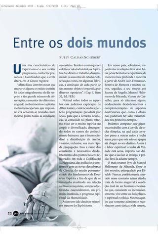 22 Reformador • Dezembro 2006446600
ma das características do
Espiritismo é o seu caráter
progressivo, conforme pre-
coniza o Codificador, que, a certa
altura, em A Gênese registra:
“Além disso, convém notar que
em parte alguma o ensino espírita
foi dado integralmente; ele diz res-
peito a tão grande número de ob-
servações,a assuntos tão diferentes,
exigindo conhecimentos e aptidões
mediúnicas especiais, que impossí-
vel era acharem-se reunidas num
mesmo ponto todas as condições
necessárias.Tendo o ensino que ser
coletivo e não individual, os Espíri-
tos dividiram o trabalho, dissemi-
nando os assuntos de estudo e ob-
servação como, em algumas fábri-
cas, a confecção de cada parte de
um mesmo objeto é repartida por
diversos operários”. (Cap. I, item
52, Ed. FEB.)
Notável sobre todos os aspec-
tos essa judiciosa explicação de
Allan Kardec, evidenciando a per-
feita programação presidida por
Jesus, para que a Terceira Revela-
ção se consolide no plano terre-
no, visto ser o ensino espírita tão
amplo e diversificado, abrangen-
do todos os ramos do conheci-
mento humano, que é imprescin-
dível a distribuição de tarefas,
visando, inclusive, sua mais rápi-
da propagação. Essa a razão dos
constantes e necessários desdo-
bramentos dos pontos básicos re-
gistrados em toda a Codificação
Kardequiana, das avaliações e con-
frontos com as novas descobertas
da Ciência, do estudo pormeno-
rizado dos fundamentos da Dou-
trina Espírita a fim de que ela se
mantenha atualizada em relação
às novas conquistas, sempre obje-
tivando, essencialmente, em pri-
meira instância, o progresso espi-
ritual da Humanidade.
Assim tem sido desde os primei-
ros tempos do Espiritismo.
Em nosso país, sobretudo, im-
portantes revelações têm sido fei-
tas pelos Benfeitores espirituais, de
maneira mais profunda e concreta
a partir de André Luiz, Emmanuel,
Bezerra de Menezes e muitos ou-
tros, seguidas, a seu tempo, por
Joanna de Ângelis, Manoel Philo-
meno de Miranda,Vianna de Car-
valho, para só citarmos alguns,
evidenciando desdobramentos e
complementações de aspectos
doutrinários que, como é óbvio,
não poderiam ter sido transmiti-
dos nos primeiros tempos.
Podemos comparar esse gigan-
tesco trabalho com a corrida da to-
cha olímpica, na qual cada corre-
dor passa a outras mãos a tocha
acesa, para que esta não se apague
até chegar ao seu destino. Assim é
o labor espiritual: a tocha da Ver-
dade está acesa, importa não dei-
xar que a sua luz se extinga, é pre-
ciso levá-la adiante sempre.
O mais recente livro de Manoel
Philomeno de Miranda, Entre os
dois mundos, psicografado por Di-
valdo Franco, perfeitamente ajus-
tado nesse contexto acima citado,
trata de forma magistral a condi-
ção dual do ser humano encarna-
do que, consciente ou inconscien-
temente, vive entre os dois planos,
o espiritual e o físico. Mesmo aque-
les que somente admitem e reco-
nhecem como única a vida terrena,
Entre os dois mundos
U
SUELY CALDAS SCHUBERT
reformador dezembro 2006 - B.qxp 5/12/2006 11:41 Page 22
 