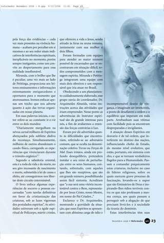 pela força das evidências – cada
vez mais presentes na vivência hu-
mana – acabam por perceber em si
mesmos e ao seu redor sinais indi-
cativos de interferências espirituais,
inexplicáveis no momento, porém
sempre instigantes, como um con-
vite ao despertamento para essa
realidade insofismável.
Miranda, com o brilho que lhe
é peculiar, uma vez mais ao lado
de Petitinga, proporciona aos lei-
tores ensinamentos e informações
extremamente enriquecedores e
oportunos para o momento que
atravessamos. Iremos enfocar ape-
nas um trecho que nos adverte
quanto à ação das trevas organi-
zadas em nosso planeta.
Em suas palavras iniciais, o au-
tor refere-se ao constante ir-e-vir
entre os dois mundos:
“Diariamente mergulham na
névoa carnal milhares de Espíritos
abençoados pela sublime dádiva
do recomeço. Simultaneamente,
milhares de outros abandonam o
casulo físico, carregando as expe-
riências que vivenciaram durante
o trânsito orgânico”.1
Segundo a sabedoria oriental,
esta é a roda da vida e da morte, no
seu giro incessante de nascimento
e morte, submetida à lei de causa e
efeito, até conseguirmos nos liber-
tar deste circuito interminável.
O livro enfoca algumas expe-
riências de socorro a pessoas en-
carnadas “com tarefas definitivas
em favor da cristianização das
criaturas, sob as luzes vigorosas
dos postulados espíritas”. As ativi-
dades estiveram sob a égide espi-
ritual de Policarpo, mártir cristão,
que ofereceu a vida a Jesus, sendo
atirado às feras na arena romana,
juntamente com sua mulher e
dois filhos.
Foram formadas cem equipes
para atender ao maior número
possível de encarnados que se en-
contravam em situação difícil, to-
dos comprometidos com a men-
sagem espírita. Miranda e Petitin-
ga integraram uma equipe com
mais dois obreiros e um respon-
sável que iria atuar no Brasil.
Obedecendo a um planejamen-
to cuidadosamente elaborado, esse
grupo ouviu do coordenador, Dr.
Arquimedes Almeida, várias ins-
truções acerca das atividades que
iriam empreender. Nesse ponto as
advertências do Instrutor espiri-
tual são de grande interesse para
nós, a fim de avaliarmos a exten-
são das forças contrárias à Luz.
Foram por ele advertidos quan-
to às dificuldades que encontra-
riam, referindo-se ao adversário
comum, que se oculta na denomi-
nação coletiva Trevas ou Forças do
Mal. Esses irmãos, ainda em pro-
fundo desequilíbrio, pretendem
instalar o seu reino de perturba-
ção entre os seres humanos, con-
tando, sobretudo, com aqueles
que lhes são receptivos, que são
em grande número, possibilitando
assim fácil sintonia. Acreditam
que “a sua será uma vitória incon-
testável contra o Bem, representa-
do por Jesus Cristo, nosso Mestre,
em nome do Pai Criador...”
Esclarece o Dr. Arquimedes,
mostrando a gravidade da situa-
ção, que esses Espíritos se apresen-
tam com altíssima carga de ódio e
incompreensível desejo de vin-
gança, e imaginam ser invencíveis,
a ponto de desafiarem a ordem e o
equilíbrio que imperam em toda
parte. Arrebanham suas vítimas
com facilidade pois as encontram
despreparadas e invigilantes.
A atuação desses Espíritos em
desvario é de tal ordem, que in-
terferem no destino das nações,
influenciando chefes de Estado,
do mesmo nível evolutivo, que
estão, portanto, em sintonia com
eles, e que se tornam verdadeiros
flagelos para a Humanidade. Pas-
sam a comandar psiquicamente
estas criaturas, inclusive no caso
de líderes religiosos, sobre os
quais exercem grave processo de
fascinação, levando-os a supor
que são Emissários de Deus e ins-
pirando-lhes ódios terríveis con-
tra os que não professam a mes-
ma crença, aos quais passam a
perseguir sob a alegação de que
precisam livrá-los e à sociedade
da tirania do demônio.
Estas interferências têm suas
23Dezembro 2006 • Reformador 446611
reformador dezembro 2006 - B.qxp 5/12/2006 11:41 Page 23
 