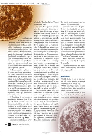 ramificações e
se apresentam de di-
ferentes formas e em vários ní-
veis no seio das sociedades, das fa-
mílias e também em nosso meio –
que não estamos livres disso, con-
forme sabemos.Até porque a men-
sagem libertadora do Espiritismo,
iluminando consciências e cora-
ções, é considerada por esses nos-
sos irmãos como um grande obs-
táculo aos seus propósitos. Diante
dessa realidade, nunca será demais
toda vigilância possível.
Cada um de nós, espíritas, nos
devemos questionar quanto à for-
ma como conduzimos as tarefas
doutrinárias que nos são afetas;
qual a nossa participação e contri-
buição ao Movimento Espírita, le-
vando em consideração que não
estamos imunizados ainda quan-
to ao assédio perturbador, que po-
de ser tão sutil e imperceptível que
aquele ou aquela que o sofre dele
não se dê conta.
A finalidade é enfraquecer o
Movimento Espírita. Para alcan-
çar tal intuito atuam aqui e ali,
disseminando idéias e teorias que
dividem as opiniões, que inspi-
ram desconfiança, como também
exercem processos sutis de fasci-
nação com todas as características
exaradas pelo Codificador, em O
Livro dos Médiuns, cap. XXIII.
Oportuno recordarmos a adver-
tência de Allan Kardec, em Viagem
Espírita em 1862:
“[...] Eu disse que os adversá-
rios têm uma outra tática para al-
cançar seus fins: semear a desu-
nião entre os adeptos, atiçando o
fogo das pequenas paixões, dos
ciúmes e dos rancores; fazendo
nascer cismas; suscitando causas de
antagonismos e de rivalidade en-
tre os grupos, a fim de fragmentá-
-los. E não creiais que sejam os ini-
migos confessos que agirão assim;
estes se resguardarão! São os pre-
tensos amigos da Doutrina e, mui-
tas vezes, os aparentemente mais
calorosos [...]. Lembrai-vos de que
a luta não acabou e que o inimigo
está ainda à vossa porta; perma-
necei alerta, a fim de que ele não
vos pegue em falta. Em caso de in-
certeza, tendes um farol que não
vos pode enganar: a caridade, que
nunca é equívoca. Considerai, pois,
como sendo de origem suspeita to-
do conselho, toda insinuação que
tendesse a semear entre vós os ger-
mes da discórdia, e a vos desviar
do reto caminho que vos ensina a
caridade em tudo e por todos”.2
Sabemos que todos nós, que
abraçamos a Doutrina Espírita
com amor, procuramos viver as
suas diretrizes e, como é natural,
cada um dentro de suas possibili-
dades e nível de compreensão, tan-
to quanto desejamos divulgá-la
para maior número de pessoas,
porém, não podemos esquecer que
é, especialmente, através de nossa
vivência e exemplo que o nosso
próximo faz a primeira leitura
do Espiritismo.Entretanto,quan-
to é difícil manter essa fidelida-
de, quanto somos vulneráveis aos
assédios de ordem inferior.
Essa conscientização é de gran-
de importância; admitir que temos
áreas de erros, que não somos infa-
líveis é o primeiro passo, e procu-
rar, a todo custo, simultaneamen-
te, o nosso aprimoramento. Para
isso a mensagem de Jesus nos pro-
picia os recursos imprescindíveis
para alcançarmos esse desiderato.
O momento é grave, as dificulda-
des são inúmeras, os convites para
o desequilíbrio se apresentam de
forma sedutora. Estejamos alertas!
“Vigiai e orai” – ensina o Mestre.
Avulta, nesta hora decisiva, a lu-
minosa conclamação do Espírito
de Verdade:
“Espíritas! amai-vos, este o pri-
meiro ensinamento; instruí-vos,
este o segundo”.3
Referências:
1
FRANCO, Divaldo P. Entre os dois mun-
dos. Pelo Espírito Manoel P. de Miranda.
Salvador (BA): LEAL, 2004. p. 9-53.
2
KARDEC, Allan. Viagem espírita em 1862.
Tradução de Evandro Noleto Bezerra. Rio de
Janeiro: FEB, 2005. p. 109-110.
3
______. O evangelho segundo o espiri-
tismo. Tradução de Guillon Ribeiro. 125. ed.
Rio de Janeiro: FEB, 2006. Cap. VI, item 5.
24 Reformador • Dezembro 2006446622
reformador dezembro 2006 - B.qxp 5/12/2006 11:41 Page 24
 