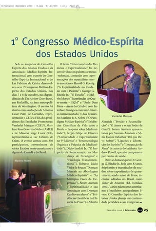 25Dezembro 2006 • Reformador 446633
Sob os auspícios do Conselho
Espírita dos Estados Unidos e da
Associação Médico-Espírita In-
ternacional, com o apoio do Con-
selho Espírita Internacional e do
Lar Fabiano de Cristo, desenvol-
veu-se o 1o
Congresso Médico-Es-
pírita dos Estados Unidos, nos
dias 7 e 8 de outubro, nas depen-
dências de The Atrium Court Hotel,
em Rockville, na área metropoli-
tana de Washington. O evento foi
aberto com saudações de Antonio
Cesar Perri de Carvalho, repre-
sentando o CEI e a FEB, dos presi-
dentes das Entidades Promotoras:
Vanderlei Marques (CEEU), Mar-
lene Rossi Severino Nobre (AMEI)
e de Marcelo Jorge Costa Neto,
representando o Lar Fabiano de
Cristo. O evento contou com 350
participantes, provenientes de
vários Estados norte-americanos e
alguns do Canadá e do Brasil.
O tema “Interconectando Me-
dicina e Espiritualidade” foi de-
senvolvido com palestras e mesas-
-redondas, contando com apre-
sentações dos especialistas nor-
te-americanos Harold G.Koenig
(“A Espiritualidade no Cuida-
do com o Paciente”), George G.
Ritchie Jr. (“O Desafio”) e Mel-
vin Morse (“Experiências de Qua-
se-morte – EQM” e “Onde Deus
Mora – Áreas do Cérebro com In-
terface Biológica com um Univer-
so Interconectado”); dos brasilei-
ros Marlene R. S. Nobre (“O Para-
digma Médico-Espírita”e“Evidên-
cias Científicas da Vida após a
Morte – Pesquisa sobre Mediuni-
dade”), Sérgio Felipe de Oliveira
(“Universidade e Espiritualidade
no 3o
Milênio” e “Fenomenologia
Orgânica e Psíquica da Mediuni-
dade”), Décio Iandoli Jr. (“O Im-
pacto da Reencarnação na Mu-
dança de Paradigma” e
“Fisiologia Transdimen-
sional”), Roberto Lúcio
Vieira de Souza (“Doenças
Mentais na Abordagem
Médico-Espírita” e “As
Múltiplas Faces da De-
pressão”), Álvaro Avezum
(“Espiritualidade e sua
Associação com Doenças
Cardiovasculares” e “Evi-
dências Científicas da Efi-
cácia da Prece”) e Alberto
Almeida (“Perdão e Reconcilia-
ção” e “O Amor e o seu Poder de
Cura”). Foram também apresen-
tados por Vanessa Anseloni e Sô-
nia Doi os trabalhos “Por que De-
vo Sofrer?”, “Ligações e Liberta-
ção do Espírito” e “Integração da
Alma” de autoria do britânico An-
drew Powell, que não compareceu
por razões de saúde.
Deve-se destacar que o Dr.Geor-
ge G. Ritchie Jr., hoje com 83 anos,
foi pioneiro e incentivador de estu-
dos sobre experiências de quase-
-morte, sendo autor de livros, in-
clusive editados no Brasil, como
Voltar do Amanhã (Ed. Nórdica,
1980).Vários palestrantes america-
nos e brasileiros autografaram li-
vros. O Conselho Espírita dos Es-
tados Unidos planeja dar continui-
dade periódica a esse Congresso.
1o
Congresso Médico-Espírita
dos Estados Unidos
Marlene Nobre
Vanderlei Marques
reformador dezembro 2006 - B.qxp 5/12/2006 11:41 Page 25
 
