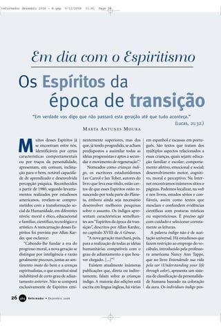 uitos desses Espíritos já
se encontram entre nós.
Identificáveis por certas
características comportamentais
ou por traços da personalidade,
apresentam, em comum, inclina-
ção para o bem, notável capacida-
de de aprendizado e desenvolvida
percepção psíquica. Reconhecidos
a partir de 1980, segundo levanta-
mentos realizados por estudiosos
americanos, revelam-se compro-
metidos com a transformação so-
cial da Humanidade, em diferentes
níveis: moral e ético, educacional
e familiar, científico, tecnológico e
artístico. A reencarnação desses Es-
píritos foi prevista por Allan Kar-
dec que esclarece:
“Cabendo-lhe fundar a era do
progresso moral, a nova geração se
distingue por inteligência e razão
geralmente precoces, juntas ao sen-
timento inato do bem e a crenças
espiritualistas, o que constitui sinal
indubitável de certo grau de adian-
tamento anterior. Não se comporá
exclusivamente de Espíritos emi-
nentemente superiores, mas dos
que, já tendo progredido, se acham
predispostos a assimilar todas as
idéias progressistas e aptos a secun-
dar o movimento de regeneração”.1
Nomeados como crianças índi-
go, os escritores estadunidenses
Lee Carrol e Jan Tober, autores do
livro que leva esse título, estão cer-
tos de que esses Espíritos estão re-
nascendo por toda parte do Plane-
ta, embora ainda seja necessário
desenvolver melhores pesquisas
sobre o assunto. Os índigos apre-
sentam características semelhan-
tes aos“Espíritos da época da tran-
sição”, descritos por Allan Kardec,
no capítulo XVIII de A Gênese.
“A nova geração marchará,pois,
para a realização de todas as idéias
humanitárias compatíveis com o
grau de adiantamento a que hou-
ver chegado. [...]”2
Existem atualmente inúmeras
publicações que, direta ou indire-
tamente, falam sobre as crianças
índigo. A maioria das edições está
escrita em língua inglesa, há várias
em espanhol e escassas em portu-
guês. São textos que tratam dos
múltiplos aspectos relacionados a
essas crianças, quais sejam: educa-
ção familiar e escolar; comporta-
mento afetivo, emocional e social;
desenvolvimento motor, cogniti-
vo, moral e perceptivo. Na Inter-
net encontramos inúmeros sítios e
páginas. Podemos localizar, na web
e nos livros, estudos sérios e con-
fiáveis, assim como textos que
mesclam e confundem evidências
científicas com posturas místicas
ou supersticiosas. É preciso agir
com cuidado e selecionar correta-
mente as leituras.
A palavra índigo não é de acei-
tação universal. Há estudiosos que
fazem restrição ao emprego do vo-
cábulo, introduzido pela professo-
ra americana Nancy Ann Tappe,
que no livro Entendendo sua vida
pela cor (Understanding your life
through color), apresenta um siste-
ma de classificação da personalida-
de humana baseado na coloração
da aura. Os indivíduos-índigo pos-
26 Reformador • Dezembro 2006446644
M
Os Espíritos da
época de transição
Em dia com o Espiritismo
“Em verdade vos digo que não passará esta geração até que tudo aconteça.”
(Lucas, 21:32.)
MARTA ANTUNES MOURA
reformador dezembro 2006 - B.qxp 5/12/2006 11:41 Page 26
 