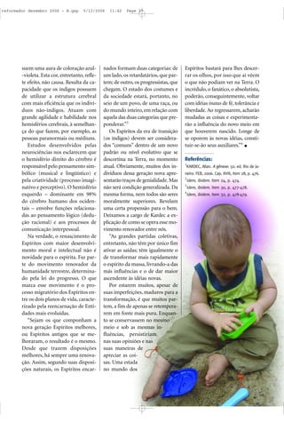 suem uma aura de coloração azul-
-violeta. Esta cor, entretanto, refle-
te efeito, não causa. Resulta da ca-
pacidade que os índigos possuem
de utilizar a estrutura cerebral
com mais eficiência que os indiví-
duos não-índigos. Atuam com
grande agilidade e habilidade nos
hemisférios cerebrais, à semelhan-
ça do que fazem, por exemplo, as
pessoas paranormais ou médiuns.
Estudos desenvolvidos pelas
neurociências nos esclarecem que
o hemisfério direito do cérebro é
responsável pelo pensamento sim-
bólico (musical e lingüístico) e
pela criatividade (processo imagi-
nativo e perceptivo). O hemisfério
esquerdo – dominante em 98%
do cérebro humano dos ociden-
tais – envolve funções relaciona-
das ao pensamento lógico (dedu-
ção racional) e aos processos de
comunicação interpessoal.
Na verdade, o renascimento de
Espíritos com maior desenvolvi-
mento moral e intelectual não é
novidade para o espírita. Faz par-
te do movimento renovador da
humanidade terrestre, determina-
do pela lei do progresso. O que
marca esse movimento é o pro-
cesso migratório dos Espíritos en-
tre os dois planos de vida, caracte-
rizado pela reencarnação de Enti-
dades mais evoluídas.
“Sejam os que componham a
nova geração Espíritos melhores,
ou Espíritos antigos que se me-
lhoraram, o resultado é o mesmo.
Desde que trazem disposições
melhores, há sempre uma renova-
ção. Assim, segundo suas disposi-
ções naturais, os Espíritos encar-
nados formam duas categorias: de
um lado, os retardatários, que par-
tem; de outro, os progressistas, que
chegam. O estado dos costumes e
da sociedade estará, portanto, no
seio de um povo, de uma raça, ou
do mundo inteiro, em relação com
aquela das duas categorias que pre-
ponderar.”3
Os Espíritos da era de transição
(os índigos) devem ser considera-
dos “comuns” dentro de um novo
padrão ou nível evolutivo que se
descortina na Terra, no momento
atual. Obviamente, muitos dos in-
divíduos dessa geração nova apre-
sentarão traços de genialidade. Mas
não será condição generalizada. Da
mesma forma, nem todos são seres
moralmente superiores. Revelam
uma certa propensão para o bem.
Deixamos a cargo de Kardec a ex-
plicação de como se opera esse mo-
vimento renovador entre nós.
“As grandes partidas coletivas,
entretanto, não têm por único fim
ativar as saídas; têm igualmente o
de transformar mais rapidamente
o espírito da massa, livrando-a das
más influências e o de dar maior
ascendente às idéias novas.
Por estarem muitos, apesar de
suas imperfeições, maduros para a
transformação, é que muitos par-
tem, a fim de apenas se retempera-
rem em fonte mais pura. Enquan-
to se conservassem no mesmo
meio e sob as mesmas in-
fluências, persistiriam
nas suas opiniões e nas
suas maneiras de
apreciar as coi-
sas. Uma estada
no mundo dos
Espíritos bastará para lhes descer-
rar os olhos, por isso que aí vêem
o que não podiam ver na Terra. O
incrédulo, o fanático, o absolutista,
poderão, conseguintemente, voltar
com idéias inatas de fé, tolerância e
liberdade. Ao regressarem, acharão
mudadas as coisas e experimenta-
rão a influência do novo meio em
que houverem nascido. Longe de
se oporem às novas idéias, consti-
tuir-se-ão seus auxiliares.”4
Referências:
1
KARDEC, Allan. A gênese. 50. ed. Rio de Ja-
neiro: FEB, 2006. Cap. XVIII, item 28, p. 476.
2
Idem, ibidem. Item 24, p. 474.
3
Idem, ibidem. Item 30, p. 477-478.
4
Idem, ibidem. Item 32, p. 478-479.
reformador dezembro 2006 - B.qxp 5/12/2006 11:42 Page 27
 