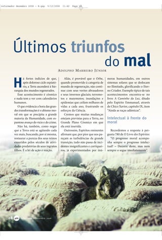 28 Reformador • Dezembro 2006446666
á fortes indícios de que,
após doloroso ciclo expiató-
rio, a Terra ascenderá à hie-
rarquia dos mundos regenerados.
Esse acontecimento é cósmico
e nada tem a ver com calendários
humanos.
O que evidencia a hora das gran-
des transformações é o abismo mo-
ral em que se precipita a grande
maioria da Humanidade, com es-
pantoso avanço do vício e do crime.
Não há, também, como negar
que a Terra está se agitando cada
vez mais, buscando, por si mesma,
restaurar a pureza dos seus reinos
exauridos pelos séculos de ativi-
dades predatórias de seus ingratos
filhos. É a lei de ação e reação.
Aliás, é provável que o Orbe,
quando promovido à categoria de
mundo de regeneração, não conti-
nue com seus verões abrasadores
e seus invernos glaciais; terremo-
tos e maremotos; inundações e
epidemias que ceifam milhares de
vidas a cada ano, frustrando os
esforços da Ciência.
Cremos que muitas mudanças
estejam previstas para a Terra, no
Grande Plano Cósmico em que
ela está inserida.
Outrossim, Espíritos eminentes
afirmam que, por pior que nos pa-
reçam as turbulências da grande
transição, tudo não passa de inci-
dentes insignificantes e corriquei-
ros, já experimentados por inú-
meras humanidades, em outros
sistemas solares que se deslocam
no Ilimitado, glorificando o Eter-
no Criador. Exemplo típico de tais
acontecimentos encontra-se no
livro A Caminho da Luz, ditado
pelo Espírito Emmanuel, através
de Chico Xavier, capítulo IX, item
“Ainda as raças adâmicas”.
Intelectual à frente do
moral
Recordemos a resposta à per-
gunta 780 de O Livro dos Espíritos:
“O progresso moral acompa-
nha sempre o progresso intelec-
tual? – Decorre deste, mas nem
sempre o segue imediatamente”.
Últimos triunfos
do mal
H
ADOLPHO MARREIRO JÚNIOR
reformador dezembro 2006 - B.qxp 5/12/2006 11:42 Page 28
 
