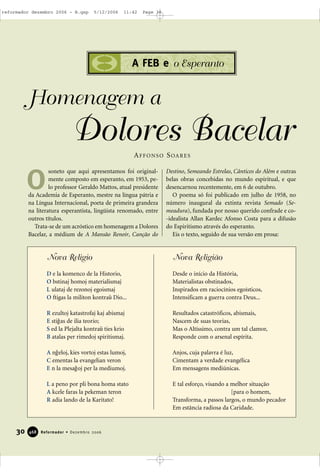 30 Reformador • Dezembro 2006446688
A FEB e o Esperanto
soneto que aqui apresentamos foi original-
mente composto em esperanto, em 1953, pe-
lo professor Geraldo Mattos, atual presidente
da Academia de Esperanto, mestre na língua pátria e
na Língua Internacional, poeta de primeira grandeza
na literatura esperantista, lingüista renomado, entre
outros títulos.
Trata-se de um acróstico em homenagem a Dolores
Bacelar, a médium de A Mansão Renoir, Canção do
Destino, Semeando Estrelas, Cânticos do Além e outras
belas obras concebidas no mundo espiritual, e que
desencarnou recentemente, em 6 de outubro.
O poema só foi publicado em julho de 1958, no
número inaugural da extinta revista Semado (Se-
meadura), fundada por nosso querido confrade e co-
-idealista Allan Kardec Afonso Costa para a difusão
do Espiritismo através do esperanto.
Eis o texto, seguido de sua versão em prosa:
Homenagem a
Dolores Bacelar
O
AFFONSO SOARES
Nova Religio
D e la komenco de la Historio,
O bstinaj homoj materialismaj
L ulataj de rezonoj egoismaj
O ftigas la militon kontra9 Dio...
R ezultoj katastrofaj kaj abismaj
E sti1as de ilia teorio;
S ed la Plejalta kontra9 ties krio
B atalas per rimedoj spiritismaj.
A n1eloj, kies vortoj estas lumoj,
C ementas la evangelian veron
E n la mesa1oj per la mediumoj.
L a peno por pli bona homa stato
A kcele faras la pekeman teron
R adia lando de la Karitato!
Nova Religião
Desde o início da História,
Materialistas obstinados,
Inspirados em raciocínios egoísticos,
Intensificam a guerra contra Deus...
Resultados catastróficos, abismais,
Nascem de suas teorias,
Mas o Altíssimo, contra um tal clamor,
Responde com o arsenal espírita.
Anjos, cuja palavra é luz,
Cimentam a verdade evangélica
Em mensagens mediúnicas.
E tal esforço, visando a melhor situação
[para o homem,
Transforma, a passos largos, o mundo pecador
Em estância radiosa da Caridade.
reformador dezembro 2006 - B.qxp 5/12/2006 11:42 Page 30
 