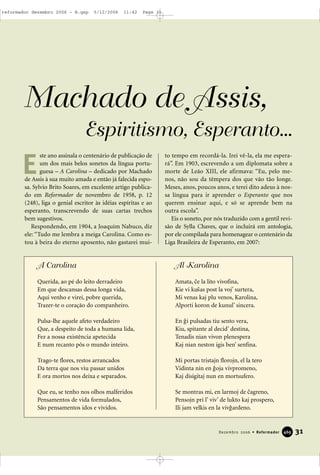 31Dezembro 2006 • Reformador 446699
Machado de Assis,
Espiritismo, Esperanto...
ste ano assinala o centenário de publicação de
um dos mais belos sonetos da língua portu-
guesa – A Carolina – dedicado por Machado
de Assis à sua muito amada e então já falecida espo-
sa. Sylvio Brito Soares, em excelente artigo publica-
do em Reformador de novembro de 1958, p. 12
(248), liga o genial escritor às idéias espíritas e ao
esperanto, transcrevendo de suas cartas trechos
bem sugestivos.
Respondendo, em 1904, a Joaquim Nabuco, diz
ele: “Tudo me lembra a meiga Carolina. Como es-
tou à beira do eterno aposento, não gastarei mui-
to tempo em recordá-la. Irei vê-la, ela me espera-
rá”. Em 1903, escrevendo a um diplomata sobre a
morte de Leão XIII, ele afirmava: “Eu, pelo me-
nos, não sou da têmpera dos que vão tão longe.
Meses, anos, poucos anos, e terei dito adeus à nos-
sa língua para ir aprender o Esperanto que nos
querem ensinar aqui, e só se aprende bem na
outra escola”.
Eis o soneto, por nós traduzido com a gentil revi-
são de Sylla Chaves, que o incluirá em antologia,
por ele compilada para homenagear o centenário da
Liga Brasileira de Esperanto, em 2007:
E
A Carolina
Querida, ao pé do leito derradeiro
Em que descansas dessa longa vida,
Aqui venho e virei, pobre querida,
Trazer-te o coração do companheiro.
Pulsa-lhe aquele afeto verdadeiro
Que, a despeito de toda a humana lida,
Fez a nossa existência apetecida
E num recanto pôs o mundo inteiro.
Trago-te flores, restos arrancados
Da terra que nos viu passar unidos
E ora mortos nos deixa e separados.
Que eu, se tenho nos olhos malferidos
Pensamentos de vida formulados,
São pensamentos idos e vividos.
Al Karolina
Amata, /e la lito vivofina,
Kie vi ku7as post la voj’ surtera,
Mi venas kaj plu venos, Karolina,
Alporti koron de kunul’ sincera.
En 1i pulsadas tiu sento vera,
Kiu, spitante al decid’ destina,
Tenadis nian vivon plenespera
Kaj nian neston igis ben’ senfina.
Mi portas tristajn florojn, el la tero
Vidinta nin en 1oja vivpromeno,
Kaj disigitaj nun en mortsufero.
Se montras mi, en larmoj de /agreno,
Pensojn pri l’ viv’ de lukto kaj prospero,
Ili jam velkis en la viv1ardeno.
reformador dezembro 2006 - B.qxp 5/12/2006 11:42 Page 31
 