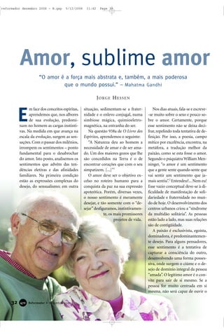 32 Reformador • Dezembro 2006447700
m face dos conceitos espíritas,
aprendemos que, nos albores
de sua evolução, predomi-
nam no homem as cargas instinti-
vas. Na medida em que avança na
escala da evolução, surgem as sen-
sações. Com o passar dos milênios,
irrompem os sentimentos – ponto
fundamental para o desabrochar
do amor. Isto posto, analisemos os
sentimentos que advêm das ten-
dências eletivas e das afinidades
familiares. Na primeira condição
estão as expressões complexas do
desejo, do sensualismo; em outra
situação, sedimentam-se a frater-
nidade e o enlevo conjugal, numa
simbiose mágica, quimioeletro-
magnética, na entranha do ser.
Na questão 938a de O Livro dos
Espíritos, aprendemos o seguinte:
“A Natureza deu ao homem a
necessidade de amar e de ser ama-
do. Um dos maiores gozos que lhe
são concedidos na Terra é o de
encontrar corações que com o seu
simpatizem. [...]”1
O amor deve ser o objetivo ex-
celso no roteiro humano para a
conquista da paz na sua expressão
apoteótica. Porém, diversas vezes,
o nosso sentimento é meramente
desejar, e tão somente com o “de-
sejar”desfiguramos,instintivamen-
te, os mais promissores
projetos de vida.
Nos dias atuais, fala-se e escreve-
-se muito sobre o sexo e pouco so-
bre o amor. Certamente, porque
esse sentimento não se deixa deci-
frar, repelindo toda tentativa de de-
finição. Por isso, a poesia, campo
mítico por excelência, encontra, na
metáfora, a tradução melhor da
paixão, como se esta fosse o amor.
Segundo o psiquiatra William Men-
ninger, “o amor é um sentimento
que a gente sente quando sente que
vai sentir um sentimento que ja-
mais sentiu”.2
Entendeu?... Nem eu!
Esse vazio conceptual deve-se à di-
ficuldade de manifestação de soli-
dariedade e fraternidade no mun-
do de hoje. O desenvolvimento dos
centros urbanos criou a “síndrome
da multidão solitária”. As pessoas
estão lado a lado, mas suas relações
são de contigüidade.
A paixão é exclusivista, egoísta,
dominadora, é predominantemen-
te desejo. Para alguns pensadores,
esse sentimento é a tentativa de
capturar a consciência do outro,
desenvolvendo uma forma posses-
siva, onde surgem o ciúme e o de-
sejo de domínio integral da pessoa
“amada”. O legítimo amor é o con-
vite para sair de si mesmo. Se a
pessoa for muito centrada em si
mesma, não será capaz de ouvir o
Amor, sublime amor
E
“O amor é a força mais abstrata e, também, a mais poderosa
que o mundo possui.” – Mahatma Gandhi
JORGE HESSEN
reformador dezembro 2006 - B.qxp 5/12/2006 11:42 Page 32
 