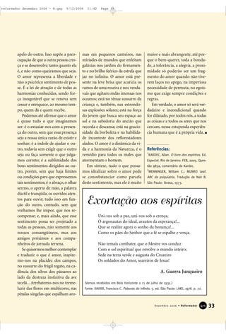 apelo do outro. Isso supõe a preo-
cupação de que a outra pessoa cres-
ça e se desenvolva tanto quanto ela
é, e não como queiramos que seja.
O amor representa a liberdade e
não o psicótico sentimento de pos-
se. É a lei de atração e de todas as
harmonias conhecidas, sendo for-
ça inesgotável que se renova sem
cessar e enriquece, ao mesmo tem-
po, quem dá e quem recebe.
Podemos até afirmar que o amor
é quase tudo o que imaginamos
ser: é o extasiar-nos com a presen-
ça do outro, sem que essa presença
seja a nossa única razão de existir e
sonhar; é a índole de ajudar o ou-
tro, todavia sem exigir que o outro
seja ou faça somente o que julga-
mos correto; é a sublimidade dos
bons sentimentos dirigidos ao ou-
tro, porém, sem que haja limites
ou condições para que expressemos
tais sentimentos; é o abraço, o olhar
sereno, o aperto de mão, a palavra
dúctil e tranqüila, os ouvidos aten-
tos para ouvir; tudo isso em fun-
ção do outro, contudo, sem que
venhamos lhe impor, que nos re-
compense; e, mais ainda, que esse
sentimento possa ser projetado a
todas as pessoas, não somente aos
nossos consangüíneos, mas aos
amigos próximos e aos compa-
nheiros de jornada terrena.
Se quisermos melhor contemplar
e traduzir o que é amor, inspire-
mo-nos na placidez dos campos,
no sussurro do frágil regato, na ca-
dência dos silvos dos pássaros ao
lado da destreza instintiva da ave
tecelã... Arrebatemo-nos no treme-
luzir das flores em multicores, nas
pétalas singelas que espalham aro-
mas em pequenos canteiros, nas
miríades de mundos que enfeitam
galáxias nos jardins do firmamen-
to e no brilho feérico da estrela que
jaz no infinito. O amor está pre-
sente na leve brisa que acaricia os
ramos de uma roseira e nos venda-
vais que agitam ondas imensas nos
oceanos; está no tênue sussurro da
criança e, também, nas estrondo-
sas explosões solares; está na força
do jovem que busca seu espaço ao
sol e na sabedoria do ancião que
recorda e descansa; está na gracio-
sidade da borboleta e na habilida-
de inconteste dos reflorestadores
alados. O amor é a dinâmica da vi-
da e a harmonia da Natureza, é o
remédio para todos os males que
atormentam o homem.
Em síntese, tudo o que possa-
mos idealizar sobre o amor pode
se consubstanciar como parcela
deste sentimento, mas ele é muito
maior e mais abrangente, até por-
que o bem-querer, toda a bonda-
de, a tolerância, a alegria, a proxi-
midade só poderão ser um frag-
mento do amor quando não tive-
rem laços no apego, na imperiosa
necessidade de permuta, no egoís-
mo que exige sempre condições e
regras.
Em verdade, o amor só será ver-
dadeiro e incondicional quando
for dilatado, por todos nós, a todas
as coisas e a todos os seres que nos
cercam, nessa estupenda experiên-
cia humana que é a própria vida.
Referências:
1
KARDEC, Allan. O livro dos espíritos. Ed.
Especial. Rio de Janeiro: FEB, 2005. Ques-
tão 983a, comentário de Kardec.
2
MENNINGER, William C.; MUNRO Leaf.
ABC da psiquiatria. Tradução de Nair B.
São Paulo: Ibrasa, 1973.
33Dezembro 2006 • Reformador 447711
Exortação aos espíritas
Uni-vos sob a paz, uni-vos sob a crença,
Ó argonautas do ideal, arautos da esperança!...
Que se realize agora o sonho da bonança!...
Como os pães do Senhor que a fé se espalhe e vença.
Não temais combater, que o Mestre vos conduz
Com o sol espiritual que envolve o mundo inteiro;
Sede na terra verde e augusta do Cruzeiro
Os soldados do Amor, seareiros de Jesus!
(Versos recebidos em Belo Horizonte a 21 de julho de 1935.)
Fonte: XAVIER, Francisco C. Palavras do infinito. 5. ed. São Paulo: LAKE, 1978. p. 72.
A. Guerra Junqueiro
reformador dezembro 2006 - B.qxp 5/12/2006 11:42 Page 33
 