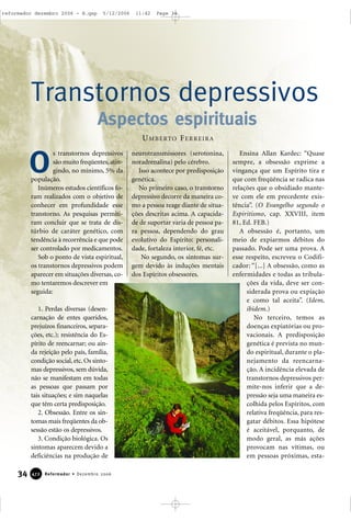 34 Reformador • Dezembro 2006447722
s transtornos depressivos
são muito freqüentes,atin-
gindo, no mínimo, 5% da
população.
Inúmeros estudos científicos fo-
ram realizados com o objetivo de
conhecer em profundidade esse
transtorno. As pesquisas permiti-
ram concluir que se trata de dis-
túrbio de caráter genético, com
tendência à recorrência e que pode
ser controlado por medicamentos.
Sob o ponto de vista espiritual,
os transtornos depressivos podem
aparecer em situações diversas, co-
mo tentaremos descrever em
seguida:
1. Perdas diversas (desen-
carnação de entes queridos,
prejuízos financeiros, separa-
ções, etc.); resistência do Es-
pírito de reencarnar; ou ain-
da rejeição pelo país, família,
condição social, etc. Os sinto-
mas depressivos, sem dúvida,
não se manifestam em todas
as pessoas que passam por
tais situações; e sim naquelas
que têm certa predisposição.
2. Obsessão. Entre os sin-
tomas mais freqüentes da ob-
sessão estão os depressivos.
3. Condição biológica. Os
sintomas aparecem devido a
deficiências na produção de
neurotransmissores (serotonina,
noradrenalina) pelo cérebro.
Isso acontece por predisposição
genética.
No primeiro caso, o transtorno
depressivo decorre da maneira co-
mo a pessoa reage diante de situa-
ções descritas acima. A capacida-
de de suportar varia de pessoa pa-
ra pessoa, dependendo do grau
evolutivo do Espírito: personali-
dade, fortaleza interior, fé, etc.
No segundo, os sintomas sur-
gem devido às induções mentais
dos Espíritos obsessores.
Ensina Allan Kardec: “Quase
sempre, a obsessão exprime a
vingança que um Espírito tira e
que com freqüência se radica nas
relações que o obsidiado mante-
ve com ele em precedente exis-
tência”. (O Evangelho segundo o
Espiritismo, cap. XXVIII, item
81, Ed. FEB.)
A obsessão é, portanto, um
meio de expiarmos débitos do
passado. Pode ser uma prova. A
esse respeito, escreveu o Codifi-
cador: “[...] A obsessão, como as
enfermidades e todas as tribula-
ções da vida, deve ser con-
siderada prova ou expiação
e como tal aceita”. (Idem,
ibidem.)
No terceiro, temos as
doenças expiatórias ou pro-
vacionais. A predisposição
genética é prevista no mun-
do espiritual, durante o pla-
nejamento da reencarna-
ção. A incidência elevada de
transtornos depressivos per-
mite-nos inferir que a de-
pressão seja uma maneira es-
colhida pelos Espíritos, com
relativa freqüência, para res-
gatar débitos. Essa hipótese
é aceitável, porquanto, de
modo geral, as más ações
provocam nas vítimas, ou
em pessoas próximas, esta-
Transtornos depressivos
Aspectos espirituais
O
UMBERTO FERREIRA
reformador dezembro 2006 - B.qxp 5/12/2006 11:42 Page 34
 