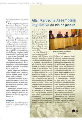 dos depressivos mais ou menos
graves.
A obsessão pode estar presente
também no primeiro e terceiro
casos, como um fator agravante.
Os transtornos depressivos
são a causa mais freqüente de
suicídio, sobretudo nos casos de
obsessão.
Além dos medicamentos e da
psicoterapia, de eficácia compro-
vada no tratamento dos transtor-
nos depressivos, há os recursos es-
pirituais, eficazes, tanto para tra-
tar como para prevenir a depres-
são e o suicídio, sobretudo nos ca-
sos de obsessão. São eles: o estudo
e a prática do Evangelho, a oração,
o passe, a água fluidificada e os
trabalhos de desobsessão.
Todos são muito importantes.
Além disso, é necessário o desejo
de melhorar-se interiormente e de
mobilizar a vontade para colabo-
rar no tratamento.
Muitas pessoas não são benefi-
ciadas, como desejam e esperam,
porque seguem apenas parcial-
mente essas orientações.
Felizmente, o número de pes-
soas beneficiadas nos centros espí-
ritas e nos hospitais de saúde men-
tal, que mantêm assistência espiri-
tual, é expressivo.
Não se pode esquecer do tra-
balho, imperceptível aos olhos hu-
manos, feito pelos Espíritos Su-
periores, em todas as regiões do
Planeta.
Bibliografia:
KARDEC, Allan. O evangelho segundo o
espiritismo. 125. ed. Rio de Janeiro: FEB,
2006.
Às 18 horas do dia 3
de outubro, por propos-
ta do deputado estadual
Átila Nunes, os espíritas
do Estado do Rio de Ja-
neiro comemoraram o
dia do nascimento de
Allan Kardec, que ocor-
reu na cidade de Lyon,
França, em 3 de outu-
bro de 1804.
A Mesa diretora foi
composta pelo deputado
estadual Átila Nunes e pelos
confrades Altivo Ferreira, vice-
-presidente da Federação Espíri-
ta Brasileira; Humberto Portu-
gal, diretor da Área de Relações
Externas do Conselho Espírita do
Estado do Rio de Janeiro; Darcy
Neves Moreira, diretora da Área
de Educação Espírita do CEERJ;
Mozart Leite, diretor da Área de
Divulgação do CEERJ; Paulo Ho-
baica, coordenador do Núcleo
Espírita Universitário do Estado
do Rio de Janeiro; e Hélio Cane-
las, representante das Instituições
Espíritas da zona sul da capital.
Como primeira atividade hou-
ve a apresentação do coral espí-
rita Canto do Seareiro, que tam-
bém cantou no encerramento
da solenidade.
Em seguida, falou Humberto
Portugal em agradecimento à ini-
ciativa do deputado estadual Áti-
la Nunes por mais uma Sessão
Solene em homenagem ao nas-
cimento de Allan Kardec, Codifi-
cador da Doutrina Espírita.Refe-
riu-se à liberdade de crenças reli-
giosas e, nesse sentido, citou di-
versas afirmações de várias per-
sonalidades mundiais, que exal-
tam o respeito à diversidade re-
ligiosa, à liberdade de religião e
adoração em busca do sagrado.
O convidado para a palestra
da noite, Altivo Ferreira, teceu
comentários sobre a vida do pro-
fessor Hippolyte Léon Denizard
Rivail e como passou a exercer o
papel de Codificador da Doutri-
na Espírita; fez uma síntese das
obras da Codificação Espírita.
Entre os presentes estavam
representantes de Conselhos
Espíritas de Unificação, de ins-
tituições espíritas e confrades
atuantes no Estado.
35Dezembro 2006 • Reformador 447733
Legislativa do Rio de Janeiro
Allan Kardec na Assembléia
Aspecto da Mesa que presidiu
a solenidade
reformador dezembro 2006 - B.qxp 5/12/2006 11:42 Page 35
 