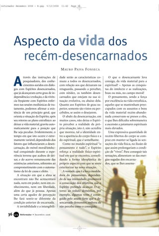 36 Reformador • Dezembro 2006447744
través das instruções de
pesquisadores, dos conhe-
cimentos auridos em diálo-
gos com Espíritos desencarnados,
que já alcançaram certo grau de in-
dependência e evolução,e da vivên-
cia freqüente com Espíritos enfer-
mos nas sessões mediúnicas de tra-
tamento, podemos afirmar a exis-
tência de um princípio geral, que
orienta a situação do Espírito, após
seu retorno ao plano extrafísico: ao
deixar a vida material,gravita auto-
maticamente para a posição que
lhe seja peculiar. Evidentemente, o
tempo em que isto ocorre é extre-
mamente variável, dependendo dos
fatores que influenciaram a desen-
carnação, do móvel moral/intelec-
tual conquistado durante a expe-
riência terrena que acabou de dei-
xar, e do acervo remanescente das
existências anteriores, referentes ao
comprometimento com o automa-
tismo da lei de causa e efeito.
A situação em que a alma se
encontrará não lhe acrescentará
nada, nem em poder, nem em co-
nhecimento, nem em liberdade,
além do que já possua. Apenas
uma certa agudez de percepção
lhe fará sentir-se diferente da
condição anterior de encarnada.
A invisibilidade e a intangibili-
dade serão as características co-
muns a todos os desencarnados,
com relação aos que deixaram na
retaguarda, passando a perceber,
com nitidez, os também desen-
carnados que estejam na sua si-
tuação evolutiva, ou abaixo dela.
Quanto aos Espíritos de grau su-
perior, somente são vistos ou per-
cebidos, se assim o desejarem.
O abalo da desencarnação, em
muitos casos, não deixa o Espíri-
to perceber a realidade da pró-
pria situação, isto é, não acredita
que morreu, tal a identidade en-
tre a aparência do corpo físico e a
do espiritual, que é semelhante.
Como no mundo espiritual “o
pensamento é tudo”, o Espírito
reforça a realidade físico-espiri-
tual em que se encontra, consoli-
dando a forma ideoplástica do
próprio aspecto com que se sente
exteriorizar na nova situação.
A vontade,que é a força modela-
dora do pensamento, dependen-
do de sua intensidade, promoverá
a consecução dos objetivos que o
Espírito pretenda alcançar. O re-
torno ao reduto doméstico, por
exemplo, algumas vezes é conse-
guido pelo anseio forte que o de-
sencarnado demonstre, embora ele
não perceba como o conseguiu.
O que o desencarnante leva
consigo, da vida material para a
espiritual? – Apenas as conquis-
tas do intelecto e as realizações,
boas ou más, no campo moral!
O pensamento, sendo a força
por excelência na vida extrafísica,
aqueles que se mantenham preo-
cupados com os assuntos e bens
da vida material recém-abando-
nada conservam-se presos a eles,
o que lhes dificulta sobremaneira
a ascensão a patamares espirituais
mais elevados.
Uma expressiva quantidade de
recém-libertos do corpo se com-
praz em manter-se ligada às sen-
sações da vida física, na ilusão de
que assim prolongariam a condi-
ção de “vivos”. Para conseguir tais
sensações, alimentam-se das ener-
gias sugadas dos encarna-
dos, que se lhes asseme-
Aspecto da vida dos
recém-desencarnados
A
MAURO PAIVA FONSECA
reformador dezembro 2006 - B.qxp 5/12/2006 11:42 Page 36
 