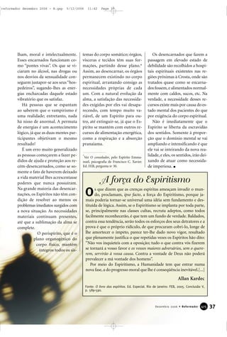 lham, moral e intelectualmente.
Esses encarnados funcionam co-
mo “pontes vivas”. Os que se vi-
ciaram no álcool, nas drogas ou
nos desvios da sensualidade con-
seguem justapor-se aos seus“hos-
pedeiros”, sugando-lhes as ener-
gias encharcadas daquele estado
vibratório que os satisfaz.
Há pessoas que se espantam
ao saberem que o vampirismo é
uma realidade; entretanto, nada
há nisso de anormal. A permuta
de energias é um acontecimento
lógico, já que as duas mentes par-
ticipantes objetivam o mesmo
resultado!
É um erro muito generalizado
as pessoas começarem a fazer pe-
didos de ajuda e proteção aos re-
cém-desencarnados, como se so-
mente o fato de haverem deixado
a vida material lhes acrescentasse
poderes que nunca possuíram.
Na grande maioria das desencar-
nações, os Espíritos não têm con-
dição de resolver ao menos os
problemas imediatos surgidos com
a nova situação. As necessidades
materiais continuam presentes,
até que a sublimação da alma se
complete.
O perispírito, que é o
plano organogênico do
corpo físico, mantém
íntegros todos os sis-
temas do corpo somático; órgãos,
vísceras e tecidos têm suas for-
mações, partindo desse plano.*
Assim, ao desencarnar, os órgãos
permanecem existindo no corpo
espiritual, arrastando consigo as
necessidades próprias de cada
um. Com a natural evolução da
alma, a satisfação das necessida-
des exigidas por eles vai desapa-
recendo, com tempo muito va-
riável, de um Espírito para ou-
tro, até extinguir-se, já que o Es-
pírito se mantém com outros re-
cursos de alimentação energética,
como a respiração e a absorção
pranaiama.
Os desencarnados que fazem a
passagem em elevado estado de
debilidade são recolhidos a hospi-
tais espirituais existentes nas re-
giões próximas à Crosta, onde são
tratados quase como se encarna-
dos fossem, e alimentados normal-
mente com caldos, sucos, etc. Na
verdade, a necessidade desses re-
cursos existe mais por causa do es-
tado mental dos pacientes do que
por exigência do corpo espiritual.
Não é imediatamente que o
Espírito se liberta da escravidão
dos sentidos. Somente à propor-
ção que o domínio mental se vai
ampliando e intensificando é que
ele vai se inteirando da nova rea-
lidade, e eles, os sentidos, irão dei-
xando de atuar como necessida-
de imperiosa.
37Dezembro 2006 • Reformador 447755
*
Ver O consolador, pelo Espírito Emma-
nuel, psicografia de Francisco C. Xavier.
Ed. FEB, pergunta no
30.
Fonte: O livro dos espíritos. Ed. Especial. Rio de Janeiro: FEB, 2005. Conclusão V,
p. 589-590.
Allan Kardec
s que dizem que as crenças espíritas ameaçam invadir o mun-
do, proclamam, ipso facto, a força do Espiritismo, porque ja-
mais poderia tornar-se universal uma idéia sem fundamento e des-
tituída de lógica. Assim, se o Espiritismo se implanta por toda parte,
se, principalmente nas classes cultas, recruta adeptos, como todos
facilmente reconhecerão, é que tem um fundo de verdade. Baldados,
contra essa tendência, serão todos os esforços dos seus detratores e a
prova é que o próprio ridículo, de que procuram cobri-lo, longe de
lhe amortecer o ímpeto, parece ter-lhe dado novo vigor, resultado
que plenamente justifica o que repetidas vezes os Espíritos hão dito:
“Não vos inquieteis com a oposição; tudo o que contra vós fizerem
se tornará a vosso favor e os vossos maiores adversários, sem o quere-
rem, servirão à vossa causa. Contra a vontade de Deus não poderá
prevalecer a má vontade dos homens”.
Por meio do Espiritismo, a Humanidade tem que entrar numa
nova fase, a do progresso moral que lhe é conseqüência inevitável.[...]
O
A força do Espiritismo
reformador dezembro 2006 - B.qxp 5/12/2006 11:42 Page 37
 