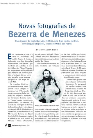 m comemoração aos 175
anos do nascimento de
Adolfo Bezerra de Menezes,
Reformador traz duas fotografias
recentemente descobertas que
mostram, em detalhes, o rosto
do Médico dos Pobres. Uma des-
sas imagens está sendo publicada
pela primeira vez, e ambas guar-
dam a vantagem de não terem
sido alteradas pelos retoques
fotográficos em voga no
século XIX.
As pesquisas históricas
que culminaram com a des-
coberta dessas imagens se
iniciaram em 1995, quando
começamos um trabalho que
visava ao resgate da memória
do Movimento Espírita cearen-
se. Nessas buscas, encontramos
preciosidades, documentos de
inestimável valor para a História
do Espiritismo. Entre estes, alguns
referentes à vida de Adolfo Bezerra
de Menezes, a maior expressão do
Movimento Espírita no Brasil
do século XIX. A pesquisa ensejou
a publicação do livro Bezerra de
Menezes – Fatos e Documentos,
lançado no ano 2000 pela Editora
Lachâtre. Na ocasião era celebrado
o centenário da desencarnação do
Médico dos Pobres.
Dois sobrinhos trinetos de Be-
zerra, residentes em Fortaleza,
emprestaram diversas fotografias
inéditas para ilustrar o livro. Qua-
tro delas foram gentilmente cedi-
das pela cirurgiã-dentista Renata
Blanda Furtado e uma outra pelo
historiador Eduardo Bezerra Ne-
to. As fotos cedidas por Renata,
em excelente estado de conserva-
ção, ficaram durante décadas guar-
dadas num velho baú de cedro, na
serra de Baturité, Ceará, na casa
onde residiu sua bisavó Ursulina,
sobrinha de Bezerra de Menezes.
O baú de cedro e o clima da serra
permitiram que essas imagens
se desgastassem menos diante
dos efeitos do tempo.
Entre as fotos, porém, uma
em particular impressiona
fortemente. É a que possui
um detalhe curioso: uma
palavra escrita no verso. Na
fotografia, datada da déca-
da de 1860, Bezerra de Me-
nezes é visto com os dois fi-
lhos do primeiro casamento.
Supomos, pela ausência da com-
panheira a seu lado, que já esti-
vesse viúvo de Maria Cândida de
Lacerda, sua primeira esposa. Es-
se retrato é muito semelhante a
um outro bastante conhecido no
meio espírita, mas que, devido aos
sucessivos retoques, se alterou par-
cialmente a expressão facial dos
fotografados.
Novas fotografias de
Bezerra de Menezes
38 Reformador • Dezembro 2006447766
E
LUCIANO KLEIN FILHO
Duas imagens de incalculável valor histórico, uma delas inédita, mostram,
sem retoques fotográficos, o rosto do Médico dos Pobres
Bezerra com dois filhos (Década de 1860)
reformador dezembro 2006 - B.qxp 5/12/2006 11:42 Page 38
 