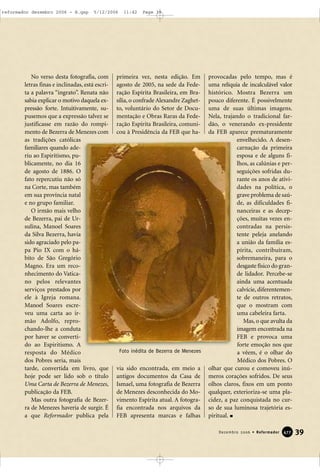 No verso desta fotografia, com
letras finas e inclinadas, está escri-
ta a palavra “ingrato”. Renata não
sabia explicar o motivo daquela ex-
pressão forte. Intuitivamente, su-
pusemos que a expressão talvez se
justificasse em razão do rompi-
mento de Bezerra de Menezes com
as tradições católicas
familiares quando ade-
riu ao Espiritismo, pu-
blicamente, no dia 16
de agosto de 1886. O
fato repercutiu não só
na Corte, mas também
em sua província natal
e no grupo familiar.
O irmão mais velho
de Bezerra, pai de Ur-
sulina, Manoel Soares
da Silva Bezerra, havia
sido agraciado pelo pa-
pa Pio IX com o há-
bito de São Gregório
Magno. Era um reco-
nhecimento do Vatica-
no pelos relevantes
serviços prestados por
ele à Igreja romana.
Manoel Soares escre-
veu uma carta ao ir-
mão Adolfo, repro-
chando-lhe a conduta
por haver se converti-
do ao Espiritismo. A
resposta do Médico
dos Pobres seria, mais
tarde, convertida em livro, que
hoje pode ser lido sob o título
Uma Carta de Bezerra de Menezes,
publicação da FEB.
Mas outra fotografia de Bezer-
ra de Menezes haveria de surgir. É
a que Reformador publica pela
primeira vez, nesta edição. Em
agosto de 2005, na sede da Fede-
ração Espírita Brasileira, em Bra-
sília, o confrade Alexandre Zaghet-
to, voluntário do Setor de Docu-
mentação e Obras Raras da Fede-
ração Espírita Brasileira, comuni-
cou à Presidência da FEB que ha-
via sido encontrada, em meio a
antigos documentos da Casa de
Ismael, uma fotografia de Bezerra
de Menezes desconhecida do Mo-
vimento Espírita atual. A fotogra-
fia encontrada nos arquivos da
FEB apresenta marcas e falhas
provocadas pelo tempo, mas é
uma relíquia de incalculável valor
histórico. Mostra Bezerra um
pouco diferente. É possivelmente
uma de suas últimas imagens.
Nela, trajando o tradicional far-
dão, o venerando ex-presidente
da FEB aparece prematuramente
envelhecido. A desen-
carnação da primeira
esposa e de alguns fi-
lhos, as calúnias e per-
seguições sofridas du-
rante os anos de ativi-
dades na política, o
grave problema de saú-
de, as dificuldades fi-
nanceiras e as decep-
ções, muitas vezes en-
contradas na persis-
tente peleja anelando
a união da família es-
pírita, contribuíram,
sobremaneira, para o
desgaste físico do gran-
de lidador. Percebe-se
ainda uma acentuada
calvície, diferentemen-
te de outros retratos,
que o mostram com
uma cabeleira farta.
Mas, o que avulta da
imagem encontrada na
FEB e provoca uma
forte emoção nos que
a vêem, é o olhar do
Médico dos Pobres. O
olhar que curou e comoveu inú-
meros corações sofridos. De seus
olhos claros, fixos em um ponto
qualquer, exterioriza-se uma pla-
cidez, a paz conquistada no cur-
so de sua luminosa trajetória es-
piritual.
39Dezembro 2006 • Reformador 447777
Foto inédita de Bezerra de Menezes
reformador dezembro 2006 - B.qxp 5/12/2006 11:42 Page 39
 