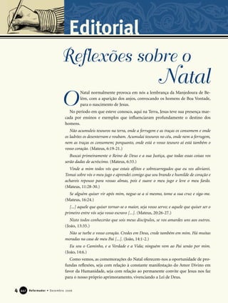 4 Reformador • Dezembro 2006444422
Editorial
Natal normalmente provoca em nós a lembrança da Manjedoura de Be-
lém, com a aparição dos anjos, convocando os homens de Boa Vontade,
para o nascimento de Jesus.
No período em que esteve conosco, aqui na Terra, Jesus teve sua presença mar-
cada por ensinos e exemplos que influenciaram profundamente o destino dos
homens.
Não acumuleis tesouros na terra, onde a ferrugem e as traças os consomem e onde
os ladrões os desenterram e roubam. Acumulai tesouros no céu, onde nem a ferrugem,
nem as traças os consomem; porquanto, onde está o vosso tesouro aí está também o
vosso coração. (Mateus, 6:19-21.)
Buscai primeiramente o Reino de Deus e a sua Justiça, que todas essas coisas vos
serão dadas de acréscimo. (Mateus, 6:33.)
Vinde a mim todos vós que estais aflitos e sobrecarregados que eu vos aliviarei.
Tomai sobre vós o meu jugo e aprendei comigo que sou brando e humilde de coração e
achareis repouso para vossas almas, pois é suave o meu jugo e leve o meu fardo.
(Mateus, 11:28-30.)
Se alguém quiser vir após mim, negue-se a si mesmo, tome a sua cruz e siga-me.
(Mateus, 16:24.)
[...] aquele que quiser tornar-se o maior, seja vosso servo; e aquele que quiser ser o
primeiro entre vós seja vosso escravo [...]. (Mateus, 20:26-27.)
Nisto todos conhecerão que sois meus discípulos, se vos amardes uns aos outros.
(João, 13:35.)
Não se turbe o vosso coração. Credes em Deus, crede também em mim. Há muitas
moradas na casa de meu Pai [...]. (João, 14:1-2.)
Eu sou o Caminho, e a Verdade e a Vida; ninguém vem ao Pai senão por mim.
(João, 14:6.)
Como vemos, as comemorações do Natal oferecem-nos a oportunidade de pro-
fundas reflexões, seja com relação à constante manifestação do Amor Divino em
favor da Humanidade, seja com relação ao permanente convite que Jesus nos faz
para o nosso próprio aprimoramento, vivenciando a Lei de Deus.
O
Reflexões sobre o
Natal
 