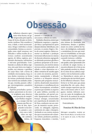 influência obsessiva apre-
senta várias facetas, em ge-
ral ignoradas pelo espírita.
Surge de forma abrupta ou lenta-
mente, insidiosa. Não considera o
sexo, a idade, o nível socioeconô-
mico. Atinge o indivíduo e arrasta
comunidades. Insinua-se, escorre-
gadia como réptil venenoso, nos
delicados e nobres tecidos da es-
trutura cerebral, neutralizando
agentes de defesa orgânica, pro-
duzindo alucinações, sofrimentos
e mal-estar generalizados. Com-
batendo as células de defesa orgâ-
nica, tem ação lesiva nos órgãos e
tecidos, nos sistemas e aparelhos
do corpo físico. Sob a forma de
entidades microscópicas, lança os
seus dardos venenosos na forma
de toxinas, produzindo desarmo-
nias variáveis nas unidades celula-
res que, vencidas, passam a alber-
gar microorganismos causadores
de infecção.
Espíritos perturbados e pertur-
badores aproximam-se da men-
te invigilante para absorver,
num processo de vampiri-
zação fluídico-magnéti-
ca, a energia vital das
pessoas que lhes ser-
vem de alvo. Apro-
priando-se da men-
te, passam a con-
viver com o indi-
víduo em regi-
me contínuo,
íntimo, de
forma que o pen-
samento e a emoção de
um ecoam e refletem no outro.
Entidades obsessivas existem que
habilmente mapeiam a organiza-
ção física e perispiritual de quem
desejam dominar. Identificam, com
precisão, os pontos frágeis e for-
tes do cosmo orgânico. Sabem au-
mentar ou diminuir a produção
hormonal; influenciam no sistema
de absorção alimentar, segregando
ou deletando proteínas, glicídios e
gorduras; apropriam-se de neuro-
transmissores, em nível de sistema
nervoso central, conduzindo o ob-
sidiado a crises depressivas ou a
idéias e tentativas de suicídio; agem
no centro da memória, paciente-
mente, manipulando a delicada
tessitura e os bloqueios naturais
impostos pelo programa reencar-
natório, desativando mecanismos
de proteção e, à semelhança de um
ladrão inconseqüente, arrombam
as portas que mantêm os arquivos
de ações infelizes, ocorridas em
vidas pretéritas, sob parcial con-
trole. Apropriando-se dessas lem-
branças amargas, caracterizadas
por experiências de atentado à lei
de Deus, conduzem-nas aos cam-
pos da memória recente, provo-
cando, no subjugado, angústias,
sentimento de culpa e desespero.
Atrelando-se aos centros motores
dos que se encontram sob o domí-
nio nefasto, produzem paralisias,
fraquezas musculares e neurites.
Conhecendo as predisposi-
ções íntimas do dominado, seus
sentimentos, desejos e aptidões,
atuam no centro cerebral do hu-
mor e da inteligência, acelerando
o metabolismo de íons que resul-
tam na irritabilidade, na elevação
da pressão dos líquidos corporais,
causando tonturas e cefaléias.
Não creias, amigo e irmão, que
este quadro, assim apresentado com
o colorido do jargão técnico, se
encontra distante de ti. Está ao teu
lado, podendo envolver-te, vibran-
do no ritmo da tua cadência respi-
ratória e do teu batimento cardía-
co. Mantenhas-te atento, pois as
somatizações são inevitáveis quan-
do há influência obsessiva. Trans-
forma-te no bem para que possas
neutralizar-lhe tais ações, absor-
vendo energias superiores que do
Alto se derramam sobre ti. As li-
gações mentais inferiores ocor-
rem em razão da invigilância, da
falta de fé, da ausência de oração,
da escassez da prática do bem.
Fraternalmente,
Francisco M. Dias da Cruz
(Mensagem psicográfica, recebida por
Marta Antunes Moura, na reunião do dia
10 de agosto de 2006, na FEB, Brasí-
lia–DF.)
A
Obsessão
reformador dezembro 2006 - B.qxp 5/12/2006 11:42 Page 40
 
