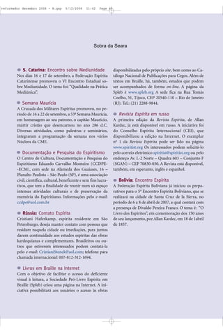 S. Catarina: Encontro sobre Mediunidade
Nos dias 16 e 17 de setembro, a Federação Espírita
Catarinense promoveu o VI Encontro Estadual so-
bre Mediunidade. O tema foi: “Qualidade na Prática
Mediúnica”.
Semana Maurícia
A Cruzada dos Militares Espíritas promoveu, no pe-
ríodo de 16 a 22 de setembro, a 53a
Semana Maurícia,
em homenagem ao seu patrono, o capitão Maurício,
mártir cristão que desencarnou no ano 286 d.C.
Diversas atividades, como palestras e seminários,
integraram a programação da semana nos vários
Núcleos da CME.
Documentação e Pesquisa do Espiritismo
O Centro de Cultura, Documentação e Pesquisa do
Espiritismo Eduardo Carvalho Monteiro (CCDPE-
-ECM), com sede na Alameda dos Guaiases, 16 –
Planalto Paulista – São Paulo (SP), é uma associação
civil, científica, cultural, beneficente e sem fins lucra-
tivos, que tem a finalidade de reunir num só espaço
intensas atividades culturais e de preservação da
memória do Espiritismo. Informações pelo e-mail:
ccdpe@uol.com.br
Rússia: Contato Espírita
Cristiani Haferkamp, espírita residente em São
Petersburgo, deseja manter contato com pessoas que
residam naquela cidade ou imediações, para juntos
darem continuidade aos estudos espíritas das obras
kardequianas e complementares. Brasileiros ou ou-
tros que estiverem interessados podem contatá-la
pelo e-mail: CristianiStenck@aol.com; telefone para
chamada internacional: 007-812-312-1694.
Livros em Braille na Internet
Com o objetivo de facilitar o acesso do deficiente
visual à leitura, a Sociedade Pró-Livro Espírita em
Braille (Spleb) criou uma página na Internet. A ini-
ciativa possibilitará aos usuários o acesso às obras
disponibilizadas pelo próprio site, bem como ao Ca-
tálogo Nacional de Publicações para Cegos. Além de
textos em Braille, há, também, estudos que podem
ser acompanhados de forma on-line. A página da
Spleb é www.spleb.org A sede fica na Rua Tomás
Coelho, 51, Tijuca, CEP 20540-110 – Rio de Janeiro
(RJ). Tel.: (21) 2288-9844.
Revista Espírita em russo
A primeira edição da Revista Espírita, de Allan
Kardec, já está disponível em russo. A iniciativa foi
do Conselho Espírita Internacional (CEI), que
disponibilizou a edição na Internet. O exemplar
no
1 da Revista Espírita pode ser lido na página
www.spiritist.org Os interessados podem solicitá-lo
pelo correio eletrônico spiritist@spiritist.org ou pelo
endereço Av. L-2 Norte – Quadra 603 – Conjunto F
(SGAN) – CEP 70830-030. A Revista está disponível,
também, em esperanto, inglês e espanhol.
Bolívia: Encontro Espírita
A Federação Espírita Boliviana já iniciou os prepa-
rativos para o 5o
Encontro Espírita Boliviano, que se
realizará na cidade de Santa Cruz de la Sierra, no
período de 6 a 8 de abril de 2007, a qual contará com
a presença de Divaldo Pereira Franco. O tema é: “O
Livro dos Espíritos”, em comemoração dos 150 anos
de seu lançamento, por Allan Kardec, em 18 de 1abril
de 1857.
Sobra da Seara
reformador dezembro 2006 - B.qxp 5/12/2006 11:42 Page 43
 