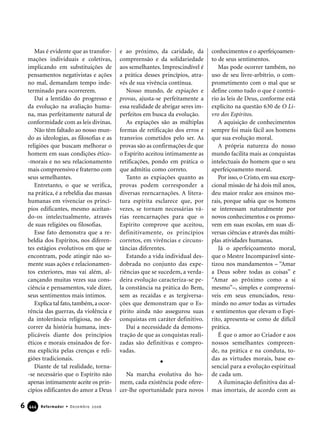 Mas é evidente que as transfor-
mações individuais e coletivas,
implicando em substituições de
pensamentos negativistas e ações
no mal, demandam tempo inde-
terminado para ocorrerem.
Daí a lentidão do progresso e
da evolução na avaliação huma-
na, mas perfeitamente natural de
conformidade com as leis divinas.
Não têm faltado ao nosso mun-
do as ideologias, as filosofias e as
religiões que buscam melhorar o
homem em suas condições ético-
-morais e no seu relacionamento
mais compreensivo e fraterno com
seus semelhantes.
Entretanto, o que se verifica,
na prática, é a rebeldia das massas
humanas em vivenciar os princí-
pios edificantes, mesmo aceitan-
do-os intelectualmente, através
de suas religiões ou filosofias.
Esse fato demonstra que a re-
beldia dos Espíritos, nos diferen-
tes estágios evolutivos em que se
encontram, pode atingir não so-
mente suas ações e relacionamen-
tos exteriores, mas vai além, al-
cançando muitas vezes sua cons-
ciência e pensamentos, vale dizer,
seus sentimentos mais íntimos.
Explica tal fato,também,a ocor-
rência das guerras, da violência e
da intolerância religiosa, no de-
correr da história humana, inex-
plicáveis diante dos princípios
éticos e morais ensinados de for-
ma explícita pelas crenças e reli-
giões tradicionais.
Diante de tal realidade, torna-
-se necessário que o Espírito não
apenas intimamente aceite os prin-
cípios edificantes do amor a Deus
e ao próximo, da caridade, da
compreensão e da solidariedade
aos semelhantes. Imprescindível é
a prática desses princípios, atra-
vés de sua vivência contínua.
Nosso mundo, de expiações e
provas, ajusta-se perfeitamente a
essa realidade de abrigar seres im-
perfeitos em busca da evolução.
As expiações são as múltiplas
formas de retificação dos erros e
transvios cometidos pelo ser. As
provas são as confirmações de que
o Espírito aceitou intimamente as
retificações, pondo em prática o
que admitiu como correto.
Tanto as expiações quanto as
provas podem corresponder a
diversas reencarnações. A litera-
tura espírita esclarece que, por
vezes, se tornam necessárias vá-
rias reencarnações para que o
Espírito comprove que aceitou,
definitivamente, os princípios
corretos, em vivências e circuns-
tâncias diferentes.
Estando a vida individual des-
dobrada no conjunto das expe-
riências que se sucedem, a verda-
deira evolução caracteriza-se pe-
la constância na prática do Bem,
sem as recaídas e as tergiversa-
ções que demonstram que o Es-
pírito ainda não assegurou suas
conquistas em caráter definitivo.
Daí a necessidade da demons-
tração de que as conquistas reali-
zadas são definitivas e compro-
vadas.
Na marcha evolutiva do ho-
mem, cada existência pode ofere-
cer-lhe oportunidade para novos
conhecimentos e o aperfeiçoamen-
to de seus sentimentos.
Mas pode ocorrer também, no
uso de seu livre-arbítrio, o com-
prometimento com o mal que se
define como tudo o que é contrá-
rio às leis de Deus, conforme está
explícito na questão 630 de O Li-
vro dos Espíritos.
A aquisição de conhecimentos
sempre foi mais fácil aos homens
que sua evolução moral.
A própria natureza do nosso
mundo facilita mais as conquistas
intelectuais do homem que o seu
aperfeiçoamento moral.
Por isso, o Cristo, em sua excep-
cional missão de há dois mil anos,
deu maior realce aos ensinos mo-
rais, porque sabia que os homens
se interessam naturalmente por
novos conhecimentos e os promo-
vem em suas escolas, em suas di-
versas ciências e através das múlti-
plas atividades humanas.
Já o aperfeiçoamento moral,
que o Mestre Incomparável sinte-
tizou nos mandamentos – “Amar
a Deus sobre todas as coisas” e
“Amar ao próximo como a si
mesmo”–, simples e compreensí-
veis em seus enunciados, resu-
mindo no amor todas as virtudes
e sentimentos que elevam o Espí-
rito, apresenta-se como de difícil
prática.
É que o amor ao Criador e aos
nossos semelhantes compreen-
de, na prática e na conduta, to-
das as virtudes morais, base es-
sencial para a evolução espiritual
de cada um.
A iluminação definitiva das al-
mas imortais, de acordo com as
6 Reformador • Dezembro 2006444444
 