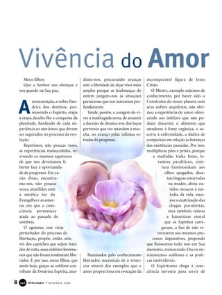 Meus filhos:
Que o Senhor nos abençoe e
nos guarde na Sua paz.
reencarnação, a nobre fian-
deira dos destinos, pro-
movendo o Espírito, etapa
a etapa, faculta-lhe a conquista da
plenitude, herdando de cada ex-
periência os atavismos que devem
ser superados no processo da evo-
lução.
Repetimos, não poucas vezes,
as experiências malsucedidas, re-
vivendo os mesmos equívocos
de que nos deveríamos li-
bertar face à oportunida-
de de progresso. Em ra-
zão disso, encontra-
mo-nos, não poucas
vezes, aturdidos ante
a mirífica luz do
Evangelho e as amar-
ras em que a cons-
ciência permanece
atada ao passado de
sombras.
O egoísmo, esse vírus
perturbador do processo de
libertação, propõe, então, atra-
vés dos caprichos que sejam trazi-
dos de volta,esses infelizes fenôme-
nos que não foram totalmente libe-
rados. É por isso, meus filhos, que
ainda hoje, graças ao sublime con-
tributo da Doutrina Espírita, atur-
dimo-nos, procurando avançar
sem a liberdade de alçar vôos mais
amplos porque as lembranças do
ontem jungem-nos às situações
perniciosas que nos marcaram pro-
fundamente.
Tende, porém, a coragem de vi-
ver a madrugada nova, de assumir
a decisão de desatar-vos dos laços
perversos que vos retardam a mar-
cha, no avanço pelas infinitas es-
tradas do progresso.
Iluminados pelo conhecimento
libertador, necessitais de o viven-
ciar através dos exemplos que o
amor proporciona em evocação da
incomparável figura de Jesus
Cristo.
O Mestre, exemplo máximo de
conhecimento, por haver sido o
Construtor do nosso planeta com
seus nobres arquitetos, não olvi-
dou a experiência do amor, ofere-
cendo aos infelizes que não po-
diam discernir, o alimento que
atendesse à fome orgânica, o so-
corro à enfermidade, a dádiva de
compaixão em relação às heranças
das existências passadas. Por isso,
multiplicou pães e peixes, porque
a multidão tinha fome, le-
vantou paralíticos, resti-
tuiu luminosidade aos
olhos apagados, desa-
tou línguas amarradas
na mudez, abriu ou-
vidos moucos à me-
lodia da vida, ense-
jou a cicatrização das
chagas purulentas,
mas também retirou
a hanseníase moral
que os Espíritos carre-
gavam, a fim de não re-
tornarem aos mesmos pro-
cessos depurativos, propondo
que fizéssemos tudo isso em Sua
memória, restaurando-Lhe os en-
sinamentos sublimes e as práti-
cas inolvidáveis.
O Espiritismo chega à cons-
ciência terrestre para servir de
Vivência do Amor
8 Reformador • Dezembro 2006444466
A
 