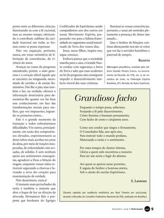 ponte entre as diferentes ciências,
iluminando-as com a fé racional,
mas ao mesmo tempo, oferecen-
do o contributo sublime da cari-
dade fraternal em todas as for-
mas como se possa expressar.
Não vos esqueçais, portanto,
nunca, em vosso ministério de li-
bertação de consciências, da vi-
vência do amor.
Avançai no rumo do progresso
estendendo, porém, a mão gene-
rosa e o coração afável àquele que
se encontra na retaguarda, neces-
sitado de carinho e de ensejo ilu-
minativo. Dai-lhe o pão, mas tam-
bém a luz, na verdade, oferecei a
informação doutrinária para de-
monstrar-lhe quanto vos faz bem
esse conhecimento, em face das
transformações morais para me-
lhor, que vos impusestes, logran-
do os primeiros êxitos...
Este é o grande momento da
transição e todos enfrentaremos
dificuldades.Vós outros, principal-
mente, em razão dos compromis-
sos elevados, experimentareis as
dores talvez mais acerbas no cerne
da alma, por meio de traições ines-
peradas, de enfermidades não avi-
sadas, de solidão. E sem nenhum
apoio aos sentimentos masoquis-
tas, agradecei a Deus a bênção do
resgate, enquanto vossas mãos es-
tiverem segurando a charrua e la-
vrando a terra dos corações para
ensementação da verdade.
Não desanimeis, nunca!
O instante mais perturbador da
noite é também o instante que
abre o leque de luz na direção da
alvorada. Permanecei fiéis à pro-
posta que herdastes do Egrégio
Codificador do Espiritismo, sendo
companheiros uns dos outros em
nosso Movimento Espírita, pre-
parando-vos para a lídima frater-
nidade no organismo social tumul-
tuado da Terra dos vossos dias.
Jesus, meus filhos, inspira-nos,
segue conosco.
Embora pareça que a sociedade
marcha para o caos,o Grande Nau-
ta conduz com segurança a barca
da Terra e sabe que esses acidentes
na lei do progresso não conseguem
impedir o desenvolvimento inte-
lecto-moral das suas criaturas.
Iluminai as vossas consciências,
portanto, e amai até sentirdes ple-
namente a presença do Amor não
amado...
Que o Senhor de bênçãos con-
tinue abençoando-nos são os votos
que vos faz o servidor humílimo e
paternal de sempre,
Bezerra
(Mensagem psicofônica, recebida pelo mé-
dium Divaldo Pereira Franco, no encerra-
mento da Reunião do CFN, em 12 de no-
vembro de 2006, na Federação Espírita
Brasileira, DF.) Revisão do Autor Espiritual.
9Dezembro 2006 • Reformador 444477
(Soneto captado por audiência mediúnica por Raul Teixeira em 10/11/2006,
durante a Reunião do Conselho Federativo Nacional da FEB, realizada em Brasília.)
Enquanto o tempo passa, soberano,
Forjando a fé pelo discernimento,
Cristo ilumina o humano pensamento,
Com facho de cento e cinqüenta anos.
Como um condor que singra o firmamento,
O Consolador lida, ano após ano,
Para instruir todo o mundo profano,
Maturando a razão e o sentimento.
Por esses tempos de clamor intenso,
Glória a quem nele encontrou a maneira
Para ter um norte e fugir do abismo.
Ave quem se apoiou nesse portento,
E seguiu do Senhor a honrosa esteira,
Sob o clarão do excelso Espiritismo.
S. Lasneau
Grandioso facho
 