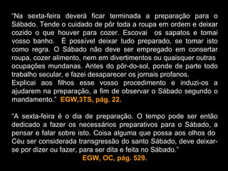 “Na sexta-feira deverá ficar terminada a preparação para o
Sábado. Tende o cuidado de pôr toda a roupa em ordem e deixar
cozido o que houver para cozer. Escovai os sapatos e tomai
vosso banho. É possível deixar tudo preparado, se tomar isto
como regra. O Sábado não deve ser empregado em consertar
roupa, cozer alimento, nem em divertimentos ou quaisquer outras
ocupações mundanas. Antes do pôr-do-sol, ponde de parte todo
trabalho secular, e fazei desaparecer os jornais profanos.
Explicai aos filhos esse vosso procedimento e induzi-os a
ajudarem na preparação, a fim de observar o Sábado segundo o
mandamento.” EGW,3TS, pág. 22.

“A sexta-feira é o dia de preparação. O tempo pode ser então
dedicado a fazer os necessários preparativos para o Sábado, a
pensar e falar sobre isto. Coisa alguma que possa aos olhos do
Céu ser considerada transgressão do santo Sábado, deve deixar-
se por dizer ou fazer, para ser dita e feita no Sábado.”
                        EGW, OC, pág. 529.
 