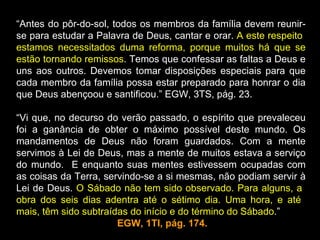 “Antes do pôr-do-sol, todos os membros da família devem reunir-
se para estudar a Palavra de Deus, cantar e orar. A este respeito
estamos necessitados duma reforma, porque muitos há que se
estão tornando remissos. Temos que confessar as faltas a Deus e
uns aos outros. Devemos tomar disposições especiais para que
cada membro da família possa estar preparado para honrar o dia
que Deus abençoou e santificou.” EGW, 3TS, pág. 23.

“Vi que, no decurso do verão passado, o espírito que prevaleceu
foi a ganância de obter o máximo possível deste mundo. Os
mandamentos de Deus não foram guardados. Com a mente
servimos à Lei de Deus, mas a mente de muitos estava a serviço
do mundo. E enquanto suas mentes estivessem ocupadas com
as coisas da Terra, servindo-se a si mesmas, não podiam servir à
Lei de Deus. O Sábado não tem sido observado. Para alguns, a
obra dos seis dias adentra até o sétimo dia. Uma hora, e até
mais, têm sido subtraídas do início e do término do Sábado.”
                       EGW, 1TI, pág. 174.
 