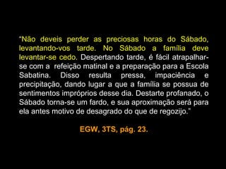 “Não deveis perder as preciosas horas do Sábado,
levantando-vos tarde. No Sábado a família deve
levantar-se cedo. Despertando tarde, é fácil atrapalhar-
se com a refeição matinal e a preparação para a Escola
Sabatina. Disso resulta pressa, impaciência e
precipitação, dando lugar a que a família se possua de
sentimentos impróprios desse dia. Destarte profanado, o
Sábado torna-se um fardo, e sua aproximação será para
ela antes motivo de desagrado do que de regozijo.”

                 EGW, 3TS, pág. 23.
 