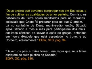 “Deus ensina que devemos congregar-nos em Sua casa, a
fim de cultivar as qualidades do amor perfeito. Com isto os
habitantes da Terra serão habilitados para as moradas
celestiais que Cristo foi preparar para os que O amam.
Lá no santuário de Deus, reunir-se-ão, então, Sábado
após Sábado e mês a mês para participarem dos mais
sublimes cânticos de louvor e ação de graças, entoados
em honra dAquele que está assentado no trono, e ao
Cordeiro, eternamente.” EGW, 3TS, pág. 34.


“Devem os pais e mães tornar uma regra que seus filhos
assistam ao culto público no Sábado.”
EGW, OC, pág. 530.
 