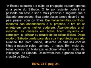 “A Escola sabatina e o culto de pregação ocupam apenas
uma parte do Sábado. O tempo restante poderá ser
passado em casa e ser o mais precioso e sagrado que o
Sábado proporciona. Boa parte desse tempo deverão os
pais passar com os filhos. Em muitas famílias, os filhos
menores são abandonados a si próprios, a fim de se
entreterem como melhor puderem. Abandonadas a si
mesmas, as crianças em breve ficam inquietas e
começam a brincar ou ocupar-se de coisas ilícitas. Deste
modo o Sábado perde para elas sua importância sagrada.
Quando faz bom tempo, deverão os pais sair com os
filhos a passeio pelos campos e matas. Em meio às
belas coisas da Natureza, expliquem-lhes a razão da
instituição do Sábado. Descrevam-lhes a grande obra da
criação de Deus.”

                  EGW, 3TS, pág. 24.
 