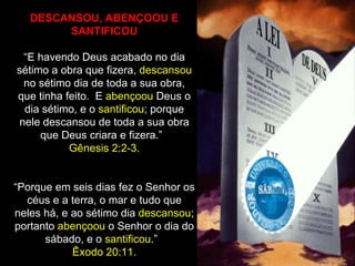 DESCANSOU, ABENÇOOU E
        SANTIFICOU

  “E havendo Deus acabado no dia
sétimo a obra que fizera, descansou
  no sétimo dia de toda a sua obra,
que tinha feito. E abençoou Deus o
  dia sétimo, e o santificou; porque
 nele descansou de toda a sua obra
     que Deus criara e fizera.”
           Gênesis 2:2-3.


“Porque em seis dias fez o Senhor os
  céus e a terra, o mar e tudo que
neles há, e ao sétimo dia descansou;
portanto abençoou o Senhor o dia do
      sábado, e o santificou.”
            Êxodo 20:11.
 