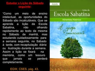 Estudar a Lição do Sábado
          seguinte:

“Como um meio de ensino
intelectual, as oportunidades do
Sábado são incalculáveis. Que se
aprenda a lição da Escola
Sabatina,       não       olhando
rapidamente ao texto da mesma
no Sábado de manhã, mas
estudando cuidadosamente para
a semana seguinte, no Sábado
à tarde, com recapitulação diária
ou ilustração durante a semana.
Assim a lição se fixará      na
memória, como um tesouro
que      jamais    se     perderá
completamente.

     EGW, CSES, pág. 43.
 