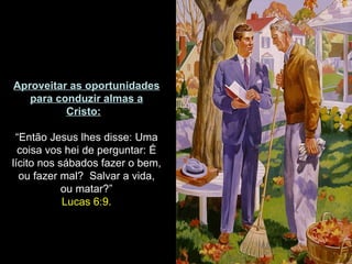 Aproveitar as oportunidades
   para conduzir almas a
          Cristo:

 “Então Jesus lhes disse: Uma
  coisa vos hei de perguntar: É
lícito nos sábados fazer o bem,
  ou fazer mal? Salvar a vida,
            ou matar?”
            Lucas 6:9.
 