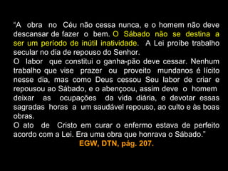 “A obra no Céu não cessa nunca, e o homem não deve
descansar de fazer o bem. O Sábado não se destina a
ser um período de inútil inatividade. A Lei proíbe trabalho
secular no dia de repouso do Senhor.
O labor que constitui o ganha-pão deve cessar. Nenhum
trabalho que vise prazer ou proveito mundanos é lícito
nesse dia, mas como Deus cessou Seu labor de criar e
repousou ao Sábado, e o abençoou, assim deve o homem
deixar as ocupações da vida diária, e devotar essas
sagradas horas a um saudável repouso, ao culto e às boas
obras.
O ato de Cristo em curar o enfermo estava de perfeito
acordo com a Lei. Era uma obra que honrava o Sábado.”
                    EGW, DTN, pág. 207.
 