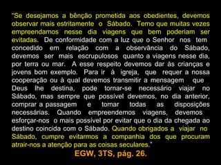 “Se desejamos a bênção prometida aos obedientes, devemos
observar mais estritamente o Sábado. Temo que muitas vezes
empreendamos nesse dia viagens que bem poderiam ser
evitadas. De conformidade com a luz que o Senhor nos tem
concedido em relação com a observância do Sábado,
devemos ser mais escrupulosos quanto a viagens nesse dia,
por terra ou mar. A esse respeito devemos dar às crianças e
jovens bom exemplo. Para ir à igreja, que requer a nossa
cooperação ou à qual devemos transmitir a mensagem que
Deus lhe destina, pode tornar-se necessário viajar no
Sábado, mas sempre que possível devemos, no dia anterior,
comprar a passagem       e    tomar    todas    as   disposições
necessárias. Quando empreendemos viagens, devemos
esforçar-nos o mais possível por evitar que o dia da chegada ao
destino coincida com o Sábado. Quando obrigados a viajar no
Sábado, cumpre evitarmos a companhia dos que procuram
atrair-nos a atenção para as coisas seculares.”
                    EGW, 3TS, pág. 26.
 