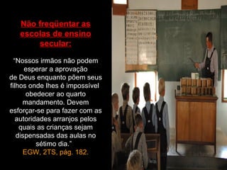 Não freqüentar as
   escolas de ensino
       secular:

  “Nossos irmãos não podem
      esperar a aprovação
de Deus enquanto põem seus
filhos onde lhes é impossível
       obedecer ao quarto
     mandamento. Devem
esforçar-se para fazer com as
   autoridades arranjos pelos
    quais as crianças sejam
   dispensadas das aulas no
          sétimo dia.”
      EGW, 2TS, pág. 182.
 