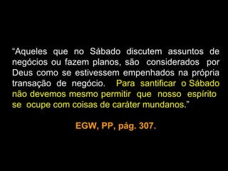 “Aqueles que no Sábado discutem assuntos de
negócios ou fazem planos, são considerados por
Deus como se estivessem empenhados na própria
transação de negócio. Para santificar o Sábado
não devemos mesmo permitir que nosso espírito
se ocupe com coisas de caráter mundanos.”

              EGW, PP, pág. 307.
 