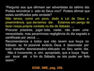 “Pergunto aos que afirmam ser adventistas do sétimo dia:
Podeis reivindicar o selo do Deus vivo? Podeis afirmar que
estais santificados pela verdade?
Não temos, como um povo, dado à Lei de Deus a
preeminência que devíamos dar. Estamos em perigo de
fazer nossa própria vontade no dia de Sábado. ...
Procurar prazeres, jogar bola, nadar, não eram uma
necessidade, mas pecaminosa negligência do dia sagrado e
santificado por Jeová. ...
Recomendamos a todos que não lavem sua louça no
Sábado se for possível evitá-lo. Deus é desonrado por
todo trabalho desnecessário efetuado no Seu santo dia.
  Não é incoerente, e, sim, apropriado, que a louça fique
por lavar até o fim do Sábado, se isto puder ser feito
assim.”

                  EGW, 3ME, pág. 258.
 