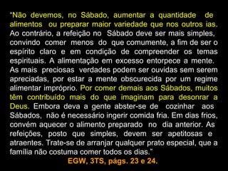 “Não devemos, no Sábado, aumentar a quantidade de
alimentos ou preparar maior variedade que nos outros ias.
Ao contrário, a refeição no Sábado deve ser mais simples,
convindo comer menos do que comumente, a fim de ser o
espírito claro e em condição de compreender os temas
espirituais. A alimentação em excesso entorpece a mente.
As mais preciosas verdades podem ser ouvidas sem serem
apreciadas, por estar a mente obscurecida por um regime
alimentar impróprio. Por comer demais aos Sábados, muitos
têm contribuído mais do que imaginam para desonrar a
Deus. Embora deva a gente abster-se de cozinhar aos
Sábados, não é necessário ingerir comida fria. Em dias frios,
convém aquecer o alimento preparado no dia anterior. As
refeições, posto que simples, devem ser apetitosas e
atraentes. Trate-se de arranjar qualquer prato especial, que a
família não costuma comer todos os dias.”
                  EGW, 3TS, págs. 23 e 24.
 