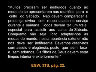 “Muitos precisam ser instruídos quanto ao
modo de se apresentarem nas reuniões para o
 culto do Sábado. Não devem comparecer à
presença divina com roupa usada no serviço
durante a semana. Todos devem ter um traje
especial para assistir aos cultos de Sábado.
Conquanto não seja lícito adaptar-nos às
modas do mundo, nossa aparência exterior não
nos deve ser indiferente. Devemos vestir-nos
com asseio e elegância, posto que sem luxo
e sem adornos. Os filhos de Deus devem estar
limpos interior e exteriormente.”

            EGW, 3TS, pág. 22.
 