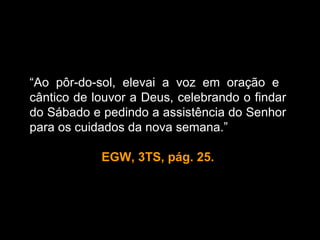 “Ao pôr-do-sol, elevai a voz em oração e
cântico de louvor a Deus, celebrando o findar
do Sábado e pedindo a assistência do Senhor
                      “
para os cuidados da nova semana.”

            EGW, 3TS, pág. 25.
 
