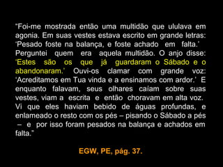 “Foi-me mostrada então uma multidão que ululava em
agonia. Em suas vestes estava escrito em grande letras:
‘Pesado foste na balança, e foste achado em falta.’
Perguntei quem era aquela multidão. O anjo disse:
‘Estes são os que já guardaram o Sábado e o
abandonaram.’ Ouvi-os clamar com grande voz:
‘Acreditamos em Tua vinda e a ensinamos com ardor.’ E
enquanto falavam, seus olhares caíam sobre suas
vestes, viam a escrita e então choravam em alta voz.
Vi que eles haviam bebido de águas profundas, e
enlameado o resto com os pés – pisando o Sábado a pés
 – e por isso foram pesados na balança e achados em
falta.”

                  EGW, PE, pág. 37.
 